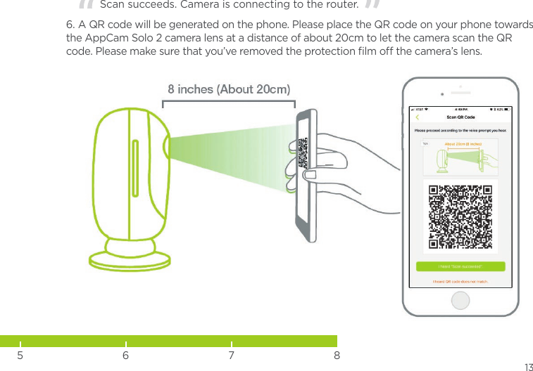 13     Scan succeeds. Camera is connecting to the router.  6. A QR code will be generated on the phone. Please place the QR code on your phone towards the AppCam Solo 2 camera lens at a distance of about 20cm to let the camera scan the QR code. Please make sure that you’ve removed the protection ﬁlm o the camera’s lens.5 6 7 8