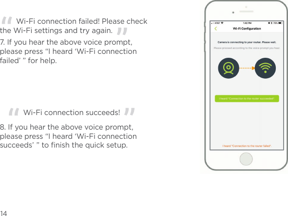 7. If you hear the above voice prompt, please press “I heard ‘Wi-Fi connection failed’ ” for help.   Wi-Fi connection failed! Please check the Wi-Fi settings and try again.  8. If you hear the above voice prompt, please press “I heard ‘Wi-Fi connection succeeds’  ” to ﬁnish the quick setup.     Wi-Fi connection succeeds!  14