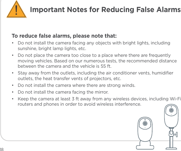 To reduce false alarms, please note that:•  Do not install the camera facing any objects with bright lights, including sunshine, bright lamp lights, etc.•  Do not place the camera too close to a place where there are frequently moving vehicles. Based on our numerous tests, the recommended distance between the camera and the vehicle is 55 ft.•  Stay away from the outlets, including the air conditioner vents, humidiﬁer outlets, the heat transfer vents of projectors, etc.•  Do not install the camera where there are strong winds.•  Do not install the camera facing the mirror.•  Keep the camera at least 3 ft away from any wireless devices, including Wi-Fi routers and phones in order to avoid wireless interference.Important Notes for Reducing False Alarms!18