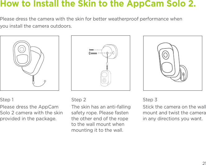 21How to Install the Skin to the AppCam Solo 2. Please dress the camera with the skin for better weatherproof performance whenyou install the camera outdoors.Step 1Please dress the AppCam Solo 2 camera with the skin provided in the package.Step 2The skin has an anti-falling safety rope. Please fasten the other end of the rope to the wall mount when mounting it to the wall.Step 3Stick the camera on the wall mount and twist the camera in any directions you want.