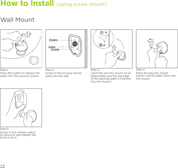 How to Install (using screw mount)Wall MountStep 1:Press the button to release the plate from the security mount.Step 2:Screw in the security mount plate into the wall.Step 4:Press the security mount button until its plate clicks into the mount.Step 5:Screw in the camera, adjust its direction and tighten the knob to ﬁx it.Step 3:Latch the security mount on its plate.(Make sure the top edge of the backing plate is inserted into the mount.)22