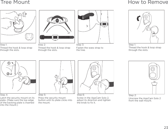 23How to RemoveStep 1:Thread the hook &amp; loop strap through the slots.Step 2:Unscrew the AppCam Solo 2 from the wall mount.Step 1:Thread the hook &amp; loop strap through the slots.Step 2:Thread the hook &amp; loop strap through the slots.Step 3:Fasten the warp strap to the tree.Step 5:Press the security mount button until its plate clicks into the mount.Step 4:Latch the security mount on its plate. (Make sure the top edge of the backing plate is inserted into the mount.)Step 6:Screw in the AppCam Solo 2, adjust its direction and tighten the knob to ﬁx it.Tree Mount