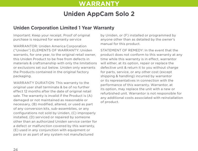 Uniden AppCam Solo 2Uniden Corporation Limited 1 Year WarrantyImportant: Keep your receipt. Proof of original purchase is required for warranty serviceWARRANTOR: Uniden America Corporation (“Uniden”) ELEMENTS OF WARRANTY: Uniden warrants, for one year, to the original retail owner, this Uniden Product to be free from defects in materials &amp; craftsmanship with only the limitations or exclusions set out below. Uniden only warrants the Products contained in the original factory packaging.WARRANTY DURATION: This warranty to the original user shall terminate &amp; be of no further effect 12 months after the date of original retail sale. The warranty is invalid if the Product is (A) damaged or not maintained as reasonable or necessary, (B) modified, altered, or used as part of any conversion kits, sub-assemblies, or any configurations not sold by Uniden, (C) improperly installed, (D) serviced or repaired by someone other than an authorized Uniden service center for a defect or malfunction covered by this warranty, (E) used in any conjunction with equipment or parts or as part of any system not manufactured by Uniden, or (F) installed or programmed by anyone other than as detailed by the owner’s manual for this product.STATEMENT OF REMEDY: In the event that the product does not conform to this warranty at any time while this warranty is in effect, warrantor will either, at its option, repair or replace the defective unit &amp; return it to you without charge for parts, service, or any other cost (except shipping &amp; handling) incurred by warrantor or its representatives in connection with the performance of this warranty. Warrantor, at its option, may replace the unit with a new or refurbished unit. Warrantor is not responsible for any additional costs associated with reinstallation of product.WARRANTY24