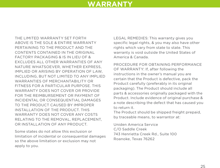 WARRANTYTHE LIMITED WARRANTY SET FORTH ABOVE IS THE SOLE &amp; ENTIRE WARRANTY PERTAINING TO THE PRODUCT AND THE CONTENTS CONTAINED IN THE ORIGINAL FACTORY PACKAGING &amp; IS IN LIEU OF &amp; EXCLUDES ALL OTHER WARRANTIES OF ANY NATURE WHATSOEVER, WHETHER EXPRESS, IMPLIED OR ARISING BY OPERATION OF LAW, INCLUDING, BUT NOT LIMITED TO ANY IMPLIED WARRANTIES OF MERCHANTABILITY OR FITNESS FOR A PARTICULAR PURPOSE. THIS WARRANTY DOES NOT COVER OR PROVIDE FOR THE REIMBURSEMENT OR PAYMENT OF INCIDENTAL OR CONSEQUENTIAL DAMAGES TO THE PRODUCT CAUSED BY IMPROPER INSTALLATION OF THE PRODUCT. THIS WARRANTY DOES NOT COVER ANY COSTS RELATING TO THE REMOVAL, REPLACEMENT, OR INSTALLATION OF ANY PRODUCT.Some states do not allow this exclusion or limitation of incidental or consequential damages so the above limitation or exclusion may not apply to you.LEGAL REMEDIES: This warranty gives you specific legal rights, &amp; you may also have other rights which vary from state to state. This warranty is void outside the United States of America &amp; Canada.PROCEDURE FOR OBTAINING PERFORMANCE OF WARRANTY: If, after following the instructions in the owner’s manual you are certain that the Product is defective, pack the Product carefully (preferably in its original packaging). The Product should include all parts &amp; accessories originally packaged with the Product. Include evidence of original purchase &amp; a note describing the defect that has caused you to return it.  The Product should be shipped freight prepaid, by traceable means, to warrantor at: Uniden America Service C/O Saddle Creek 743 Henrietta Creek Rd., Suite 100 Roanoke, Texas 76262 25