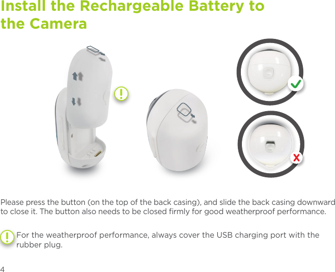 Install the Rechargeable Battery to  the CameraStep 1Please press the button (on the top of the back casing), and slide the back casing downward to close it. The button also needs to be closed ﬁrmly for good weatherproof performance.For the weatherproof performance, always cover the USB charging port with the rubber plug.4