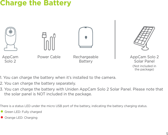 Charge the Battery5AppCam Solo 2Power Cable Rechargeable BatteryAppCam Solo 2Solar Panel(Not included in  the package)1. You can charge the battery when it’s installed to the camera.2. You can charge the battery separately.3.  You can charge the battery with Uniden AppCam Solo 2 Solar Panel. Please note that the solar panel is NOT included in the package. There is a status LED under the micro USB port of the battery, indicating the battery charging status.• Green LED: Fully charged• Orange LED: Charging