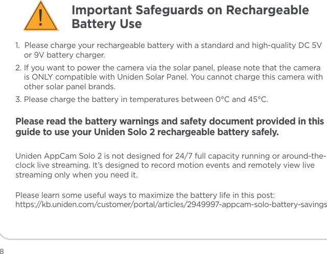 1.  Please charge your rechargeable battery with a standard and high-quality DC 5V or 9V battery charger.2. If you want to power the camera via the solar panel, please note that the camera is ONLY compatible with Uniden Solar Panel. You cannot charge this camera with other solar panel brands.3. Please charge the battery in temperatures between 0°C and 45°C.Please read the battery warnings and safety document provided in this guide to use your Uniden Solo 2 rechargeable battery safely.Uniden AppCam Solo 2 is not designed for 24/7 full capacity running or around-the-clock live streaming. It’s designed to record motion events and remotely view live streaming only when you need it.Please learn some useful ways to maximize the battery life in this post:  https://kb.uniden.com/customer/portal/articles/2949997-appcam-solo-battery-savingsImportant Safeguards on Rechargeable Battery Use!8