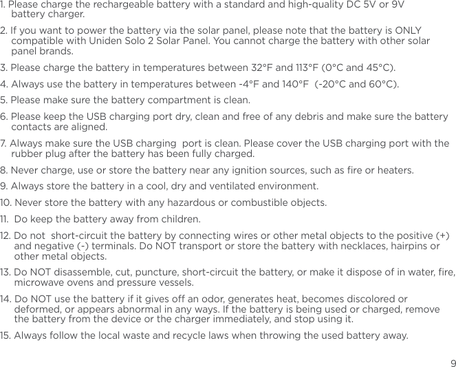91. Please charge the rechargeable battery with a standard and high-quality DC 5V or 9V  battery charger. 2. If you want to power the battery via the solar panel, please note that the battery is ONLY compatible with Uniden Solo 2 Solar Panel. You cannot charge the battery with other solar panel brands.3. Please charge the battery in temperatures between 32°F and 113°F (0°C and 45°C).4. Always use the battery in temperatures between -4°F and 140°F  (-20°C and 60°C).5. Please make sure the battery compartment is clean.6. Please keep the USB charging port dry, clean and free of any debris and make sure the battery contacts are aligned.7. Always make sure the USB charging  port is clean. Please cover the USB charging port with the rubber plug after the battery has been fully charged. 8. Never charge, use or store the battery near any ignition sources, such as ﬁre or heaters.9. Always store the battery in a cool, dry and ventilated environment.10. Never store the battery with any hazardous or combustible objects.11.  Do keep the battery away from children.12. Do not  short-circuit the battery by connecting wires or other metal objects to the positive (+) and negative (-) terminals. Do NOT transport or store the battery with necklaces, hairpins or other metal objects.13. Do NOT disassemble, cut, puncture, short-circuit the battery, or make it dispose of in water, ﬁre, microwave ovens and pressure vessels.14. Do NOT use the battery if it gives o an odor, generates heat, becomes discolored or deformed, or appears abnormal in any ways. If the battery is being used or charged, remove the battery from the device or the charger immediately, and stop using it.15. Always follow the local waste and recycle laws when throwing the used battery away.