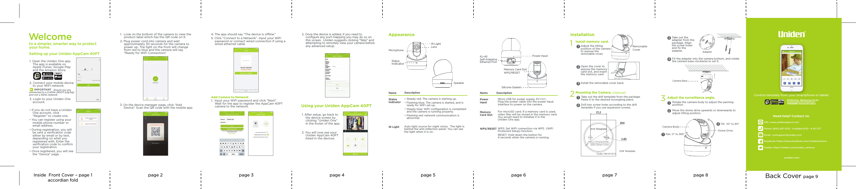 Inside  Front Cover – page 1accordian foldpage 2 page 3 page 4 page 5 page 6 page 7 page 8 Back Cover page 9WPS/RESET WPS: Set WiFi connection via WPS  (WiFi Protected Setup) function.RESET: Hold down the button for 4 seconds when the camera is running. MemoryCard SlotFor microSD card. If a memory card is used, video ﬁles will be stored in the memory card. You would need to initialize it in the Uniden One app.Micro USB for power supply, 5V        . Plug the power cable into the power input interface to power on the camera.Silicone GasketWPS/RESETPower InputMemory Card SlotPowerInputName DescriptionRJ-45 Self-AdaptiveEthernet Port1Install memory card.Adjust the tilting position of the camera to expose the removable cover.Installation1Open the cover to expose the memory card slot, and insert the memory card.2Install the removable cover back.3Removable Cover2Mounting the Camera. (Optional)Take out the drill template from the package. Paste it to the desired moungting place.1Drill two screw holes according to the drill template if you use expansion screws.2Drill TemplateTake out the adapter from the package. Align the screw holes and ﬁx the adapter.3 Adapter Fit the adapter into the camera bottom, and rotate the camera base clockwise to set it. 4Camera Base3Rotate the camera body to adjust the panning position.1Move the dome drive upwards or downwards to adjust tilting position.2Adjust the surveillance angle.12Pan: 0° to 355°Tilt: -10° to 90°Camera BodyDome DriveAppearanceLensName DescriptionStatusIndicator• Steady red: The camera is starting up.• Flashing blue: The camera is started, and is ready for WiFi set-up. • Steady blue: WiFi conﬁguration is completed and the camera is running properly.• Flashing red: network communication is abnormal.MicrophoneSpeakerStatusIndicatorIR LightIR Light Auto light source for night vision.  The light is behind the anti-reﬂection panel. You can see the light when it is on.Control remotely from your smartphone or tablet.FREE Uniden One App  - Mobile Remote Access to live video from camera to iPhone®, iPad® and Android™ devicesSYSTEM REQUIREMENTS:  Network Router with available port.1uniden.comUniden OneNeed Help? Contact Us:URL: www.unidensupport.comPhone: (800) 297-1023 - Available 8:30 - 4:30 CSTEmail:  custsupport@uniden.comFacebook: https://www.facebook.com/UnidenAmericaTwitter: https://twitter.com/uniden_america        Welcome to a simpler, smarter way to protect your home.Setting up your Uniden AppCam 40PT1. Open the Uniden One app. The app is available on Apple iTunes, Google Play  and the Amazon Store.2. Connect your mobile device to your WiFi network. Ensure you are connected to a 2.4GHz (802.11 b/g/bg) and not a 5GHz network.3. Login to your Uniden One account.Using your Uniden AppCam 40PT1. After setup, go back to the device screen by clicking “Uniden One” in the footer of the app.2. You will now see your Uniden AppCam 40PT  listed in the devices.2. Once the device is added, if you need to conﬁgure any port mapping you may do so on this screen.  Uniden suggests clicking &quot;Skip&quot; and attempting to remotely view your camera before any advanced setup.Add Camera to Network1.  Input your WiFi password and click &quot;Next&quot;. Wait for the app to register the AppCam 40PT camera to the network. 4. The app should say “The device is oine.” 5. Click “Connect to a Network”. Input your WiFi password or connect wired connection if using a wired ethernet cable. 1.  Look on the bottom of the camera to view the product label which has the QR code on it.2. Plug power cord into camera and wait approximately 30 seconds for the camera to power up. The light on the front will change from red to blue and the camera will say &quot;Ready for WiFi Connection&quot;. 3. On the device manager page, click “Add Device”. Scan the QR code with the mobile app.• If you do not have a Uniden One account, click “Register” to create one.• You can register using your mobile phone number or email address.• During registration, you will be sent a veriﬁcation code either by email or by text, depending on what you registered with. Enter the veriﬁcation code to conﬁrm your registration.• Once registered, you will see the “Device” page.1IMPO RTANT