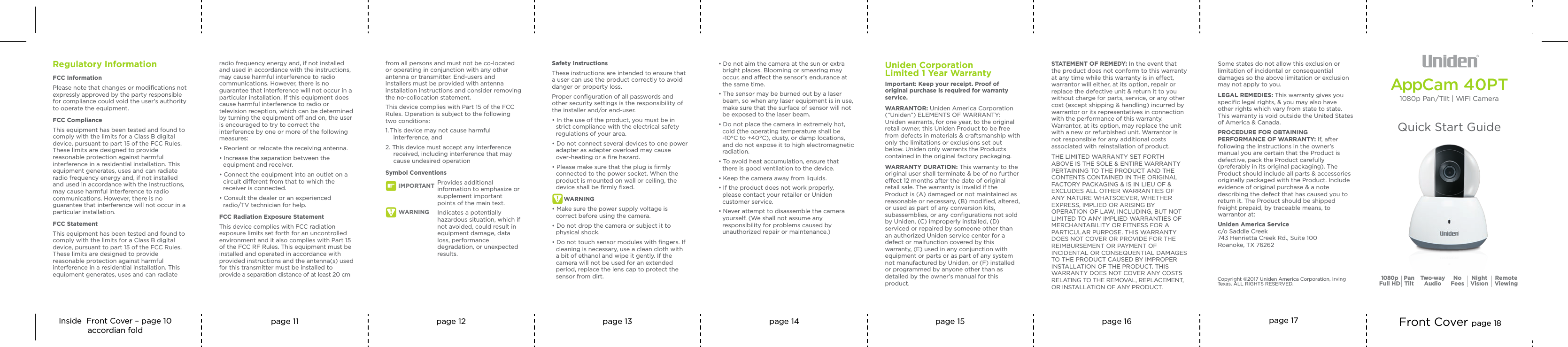 Inside  Front Cover – page 10accordian foldpage 11 page 12 page 13 page 14 page 15 page 16 page 17 Front Cover page 18AppCam 40PT1080p Pan / Tilt | WiFi CameraQuick Start Guide1080pFull HD Two-wayAudio NoFeesPanTilt NightVisıon RemoteViewingSTATEMENT OF REMEDY: In the event that the product does not conform to this warranty at any time while this warranty is in eect, warrantor will either, at its option, repair or replace the defective unit &amp; return it to you without charge for parts, service, or any other cost (except shipping &amp; handling) incurred by warrantor or its representatives in connection with the performance of this warranty. Warrantor, at its option, may replace the unit with a new or refurbished unit. Warrantor is not responsible for any additional costs associated with reinstallation of product.THE LIMITED WARRANTY SET FORTH ABOVE IS THE SOLE &amp; ENTIRE WARRANTY PERTAINING TO THE PRODUCT AND THE CONTENTS CONTAINED IN THE ORIGINAL FACTORY PACKAGING &amp; IS IN LIEU OF &amp; EXCLUDES ALL OTHER WARRANTIES OF ANY NATURE WHATSOEVER, WHETHER EXPRESS, IMPLIED OR ARISING BY OPERATION OF LAW, INCLUDING, BUT NOT LIMITED TO ANY IMPLIED WARRANTIES OF MERCHANTABILITY OR FITNESS FOR A PARTICULAR PURPOSE. THIS WARRANTY DOES NOT COVER OR PROVIDE FOR THE REIMBURSEMENT OR PAYMENT OF INCIDENTAL OR CONSEQUENTIAL DAMAGES TO THE PRODUCT CAUSED BY IMPROPER INSTALLATION OF THE PRODUCT. THIS WARRANTY DOES NOT COVER ANY COSTS RELATING TO THE REMOVAL, REPLACEMENT, OR INSTALLATION OF ANY PRODUCT. Uniden CorporationLimited 1 Year WarrantyImportant: Keep your receipt. Proof of original purchase is required for warranty service.WARRANTOR: Uniden America Corporation (“Uniden”) ELEMENTS OF WARRANTY: Uniden warrants, for one year, to the original retail owner, this Uniden Product to be free from defects in materials &amp; craftsmanship with only the limitations or exclusions set out below. Uniden only warrants the Products contained in the original factory packaging.WARRANTY DURATION: This warranty to the original user shall terminate &amp; be of no further eect 12 months after the date of original retail sale. The warranty is invalid if the Product is (A) damaged or not maintained as reasonable or necessary, (B) modiﬁed, altered, or used as part of any conversion kits, subassemblies, or any conﬁgurations not sold by Uniden, (C) improperly installed, (D) serviced or repaired by someone other than an authorized Uniden service center for a defect or malfunction covered by this warranty, (E) used in any conjunction with equipment or parts or as part of any system not manufactured by Uniden, or (F) installed or programmed by anyone other than as detailed by the owner’s manual for this product. Copyright ©2017 Uniden America Corporation, Irving Texas. ALL RIGHTS RESERVED.Some states do not allow this exclusion or limitation of incidental or consequential damages so the above limitation or exclusion may not apply to you.LEGAL REMEDIES: This warranty gives you speciﬁc legal rights, &amp; you may also have other rights which vary from state to state. This warranty is void outside the United States of America &amp; Canada.PROCEDURE FOR OBTAINING PERFORMANCE OF WARRANTY: If, after following the instructions in the owner’s manual you are certain that the Product is defective, pack the Product carefully (preferably in its original packaging). The Product should include all parts &amp; accessories originally packaged with the Product. Include evidence of original purchase &amp; a note describing the defect that has caused you to return it. The Product should be shipped freight prepaid, by traceable means, to warrantor at:Uniden America Servicec/o Saddle Creek743 Henrietta Creek Rd., Suite 100Roanoke, TX 76262radio frequency energy and, if not installed and used in accordance with the instructions, may cause harmful interference to radio communications. However, there is no guarantee that interference will not occur in a particular installation. If this equipment does cause harmful interference to radio or television reception, which can be determined by turning the equipment o and on, the user is encouraged to try to correct the interference by one or more of the following measures:• Reorient or relocate the receiving antenna.• Increase the separation between the equipment and receiver. • Connect the equipment into an outlet on a circuit dierent from that to which the receiver is connected. • Consult the dealer or an experienced radio/TV technician for help. FCC Radiation Exposure StatementThis device complies with FCC radiation exposure limits set forth for an uncontrolled environment and it also complies with Part 15 of the FCC RF Rules. This equipment must be installed and operated in accordance with provided instructions and the antenna(s) used for this transmitter must be installed to provide a separation distance of at least 20 cm Regulatory InformationFCC InformationPlease note that changes or modiﬁcations not expressly approved by the party responsible for compliance could void the user’s authority to operate the equipment. FCC ComplianceThis equipment has been tested and found to comply with the limits for a Class B digital device, pursuant to part 15 of the FCC Rules. These limits are designed to provide reasonable protection against harmful interference in a residential installation. This equipment generates, uses and can radiate radio frequency energy and, if not installed and used in accordance with the instructions, may cause harmful interference to radio communications. However, there is no guarantee that interference will not occur in a particular installation.FCC StatementThis equipment has been tested and found to comply with the limits for a Class B digital device, pursuant to part 15 of the FCC Rules. These limits are designed to provide reasonable protection against harmful interference in a residential installation. This equipment generates, uses and can radiate from all persons and must not be co-located or operating in conjunction with any other antenna or transmitter. End-users and installers must be provided with antenna installation instructions and consider removing the no-collocation statement. This device complies with Part 15 of the FCC Rules. Operation is subject to the following two conditions: 1. This device may not cause harmful interference, and 2. This device must accept any interference received, including interference that may cause undesired operationSymbol ConventionsProvides additional information to emphasize or supplement important points of the main text.Indicates a potentially hazardous situation, which if not avoided, could result in equipment damage, data loss, performance degradation, or unexpected results.Safety InstructionsThese instructions are intended to ensure that a user can use the product correctly to avoid danger or property loss. Proper conﬁguration of all passwords and other security settings is the responsibility of the installer and/or end-user.• In the use of the product, you must be in strict compliance with the electrical safety regulations of your area. • Do not connect several devices to one power adapter as adapter overload may cause over-heating or a ﬁre hazard.• Please make sure that the plug is ﬁrmly connected to the power socket. When the product is mounted on wall or ceiling, the device shall be ﬁrmly ﬁxed.WARNING• Make sure the power supply voltage is correct before using the camera.• Do not drop the camera or subject it to physical shock.• Do not touch sensor modules with ﬁngers. If cleaning is necessary, use a clean cloth with a bit of ethanol and wipe it gently. If the camera will not be used for an extended period, replace the lens cap to protect the sensor from dirt.• Do not aim the camera at the sun or extra bright places. Blooming or smearing may occur, and aect the sensor’s endurance at the same time.• The sensor may be burned out by a laser beam, so when any laser equipment is in use, make sure that the surface of sensor will not be exposed to the laser beam.• Do not place the camera in extremely hot, cold (the operating temperature shall be -10°C to +40°C), dusty, or damp locations, and do not expose it to high electromagnetic radiation.• To avoid heat accumulation, ensure that there is good ventilation to the device.• Keep the camera away from liquids.• If the product does not work properly, please contact your retailer or Uniden customer service.• Never attempt to disassemble the camera yourself. (We shall not assume any responsibility for problems caused by unauthorized repair or maintenance.)WARNINGIMPORTANT