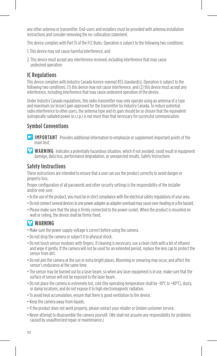 10any other antenna or transmitter. End-users and installers must be provided with antenna installation instructions and consider removing the no-collocation statement. This device complies with Part 15 of the FCC Rules. Operation is subject to the following two conditions: 1. This device may not cause harmful interference, and 2.  This device must accept any interference received, including interference that may cause  undesired operationIC RegulationsThis device complies with Industry Canada licence-exempt RSS standard(s). Operation is subject to the following two conditions: (1) this device may not cause interference, and (2) this device must accept any interference, including interference that may cause undesired operation of the device. Under Industry Canada regulations, this radio transmitter may only operate using an antenna of a type and maximum (or lesser) gain approved for the transmitter by Industry Canada. To reduce potential radio interference to other users, the antenna type and its gain should be so chosen that the equivalent isotropically radiated power (e.i.r.p.) is not more than that necessary for successful communication. Symbol ConventionsIMPORTANT  Provides additional information to emphasize or supplement important points of the main text.WARNING  Indicates a potentially hazardous situation, which if not avoided, could result in equipment damage, data loss, performance degradation, or unexpected results. Safety InstructionsSafety InstructionsThese instructions are intended to ensure that a user can use the product correctly to avoid danger or property loss. Proper configuration of all passwords and other security settings is the responsibility of the installer  and/or end-user.• In the use of the product, you must be in strict compliance with the electrical safety regulations of your area. • Do not connect several devices to one power adapter as adapter overload may cause over-heating or a fire hazard.• Please make sure that the plug is firmly connected to the power socket. When the product is mounted on wall or ceiling, the device shall be firmly fixed.WARNING• Make sure the power supply voltage is correct before using the camera.• Do not drop the camera or subject it to physical shock.• Do not touch sensor modules with fingers. If cleaning is necessary, use a clean cloth with a bit of ethanol and wipe it gently. If the camera will not be used for an extended period, replace the lens cap to protect the sensor from dirt.• Do not aim the camera at the sun or extra bright places. Blooming or smearing may occur, and affect the sensor’s endurance at the same time.• The sensor may be burned out by a laser beam, so when any laser equipment is in use, make sure that the surface of sensor will not be exposed to the laser beam.• Do not place the camera in extremely hot, cold (the operating temperature shall be -10°C to +40°C), dusty, or damp locations, and do not expose it to high electromagnetic radiation.• To avoid heat accumulation, ensure that there is good ventilation to the device.• Keep the camera away from liquids.• If the product does not work properly, please contact your retailer or Uniden customer service.• Never attempt to disassemble the camera yourself. (We shall not assume any responsibility for problems caused by unauthorized repair or maintenance.)Copyright ©2018 Uniden America Corporation, Irving Texas. ALL RIGHTS RESERVED.