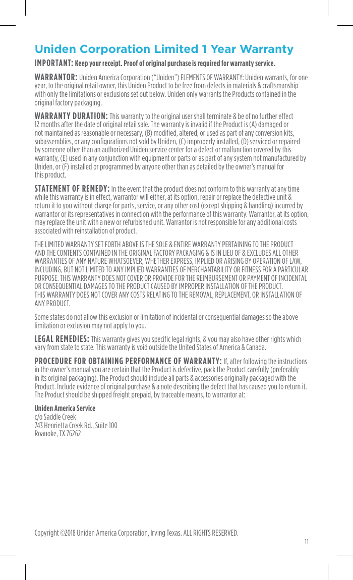 11Uniden Corporation  Limited 1 Year WarrantyIMPORTANT: Keep your receipt. Proof of original purchase is required for warranty service.WARRANTOR: Uniden America Corporation (“Uniden”) ELEMENTS OF WARRANTY: Uniden warrants, for one year, to the original retail owner, this Uniden Product to be free from defects in materials &amp; craftsmanship with only the limitations or exclusions set out below. Uniden only warrants the Products contained in the original factory packaging.WARRANTY DURATION: This warranty to the original user shall terminate &amp; be of no further effect 12 months after the date of original retail sale. The warranty is invalid if the Product is (A) damaged or not maintained as reasonable or necessary, (B) modified, altered, or used as part of any conversion kits, subassemblies, or any configurations not sold by Uniden, (C) improperly installed, (D) serviced or repaired by someone other than an authorized Uniden service center for a defect or malfunction covered by this warranty, (E) used in any conjunction with equipment or parts or as part of any system not manufactured by Uniden, or (F) installed or programmed by anyone other than as detailed by the owner’s manual for  this product.STATEMENT OF REMEDY: In the event that the product does not conform to this warranty at any time while this warranty is in effect, warrantor will either, at its option, repair or replace the defective unit &amp; return it to you without charge for parts, service, or any other cost (except shipping &amp; handling) incurred by warrantor or its representatives in connection with the performance of this warranty. Warrantor, at its option, may replace the unit with a new or refurbished unit. Warrantor is not responsible for any additional costs associated with reinstallation of product.THE LIMITED WARRANTY SET FORTH ABOVE IS THE SOLE &amp; ENTIRE WARRANTY PERTAINING TO THE PRODUCT AND THE CONTENTS CONTAINED IN THE ORIGINAL FACTORY PACKAGING &amp; IS IN LIEU OF &amp; EXCLUDES ALL OTHER WARRANTIES OF ANY NATURE WHATSOEVER, WHETHER EXPRESS, IMPLIED OR ARISING BY OPERATION OF LAW, INCLUDING, BUT NOT LIMITED TO ANY IMPLIED WARRANTIES OF MERCHANTABILITY OR FITNESS FOR A PARTICULAR PURPOSE. THIS WARRANTY DOES NOT COVER OR PROVIDE FOR THE REIMBURSEMENT OR PAYMENT OF INCIDENTAL OR CONSEQUENTIAL DAMAGES TO THE PRODUCT CAUSED BY IMPROPER INSTALLATION OF THE PRODUCT.  THIS WARRANTY DOES NOT COVER ANY COSTS RELATING TO THE REMOVAL, REPLACEMENT, OR INSTALLATION OF ANY PRODUCT. Some states do not allow this exclusion or limitation of incidental or consequential damages so the above limitation or exclusion may not apply to you.LEGAL REMEDIES: This warranty gives you specific legal rights, &amp; you may also have other rights which vary from state to state. This warranty is void outside the United States of America &amp; Canada.PROCEDURE FOR OBTAINING PERFORMANCE OF WARRANTY: If, after following the instructions in the owner’s manual you are certain that the Product is defective, pack the Product carefully (preferably in its original packaging). The Product should include all parts &amp; accessories originally packaged with the Product. Include evidence of original purchase &amp; a note describing the defect that has caused you to return it. The Product should be shipped freight prepaid, by traceable means, to warrantor at:Uniden America Service c/o Saddle Creek  743 Henrietta Creek Rd., Suite 100  Roanoke, TX 76262any other antenna or transmitter. End-users and installers must be provided with antenna installation instructions and consider removing the no-collocation statement. This device complies with Part 15 of the FCC Rules. Operation is subject to the following two conditions: 1. This device may not cause harmful interference, and 2.  This device must accept any interference received, including interference that may cause  undesired operationIC RegulationsThis device complies with Industry Canada licence-exempt RSS standard(s). Operation is subject to the following two conditions: (1) this device may not cause interference, and (2) this device must accept any interference, including interference that may cause undesired operation of the device. Under Industry Canada regulations, this radio transmitter may only operate using an antenna of a type and maximum (or lesser) gain approved for the transmitter by Industry Canada. To reduce potential radio interference to other users, the antenna type and its gain should be so chosen that the equivalent isotropically radiated power (e.i.r.p.) is not more than that necessary for successful communication. Symbol ConventionsIMPORTANT  Provides additional information to emphasize or supplement important points of the main text.WARNING  Indicates a potentially hazardous situation, which if not avoided, could result in equipment damage, data loss, performance degradation, or unexpected results. Safety InstructionsSafety InstructionsThese instructions are intended to ensure that a user can use the product correctly to avoid danger or property loss. Proper configuration of all passwords and other security settings is the responsibility of the installer  and/or end-user.• In the use of the product, you must be in strict compliance with the electrical safety regulations of your area. • Do not connect several devices to one power adapter as adapter overload may cause over-heating or a fire hazard.• Please make sure that the plug is firmly connected to the power socket. When the product is mounted on wall or ceiling, the device shall be firmly fixed.WARNING• Make sure the power supply voltage is correct before using the camera.• Do not drop the camera or subject it to physical shock.• Do not touch sensor modules with fingers. If cleaning is necessary, use a clean cloth with a bit of ethanol and wipe it gently. If the camera will not be used for an extended period, replace the lens cap to protect the sensor from dirt.• Do not aim the camera at the sun or extra bright places. Blooming or smearing may occur, and affect the sensor’s endurance at the same time.• The sensor may be burned out by a laser beam, so when any laser equipment is in use, make sure that the surface of sensor will not be exposed to the laser beam.• Do not place the camera in extremely hot, cold (the operating temperature shall be -10°C to +40°C), dusty, or damp locations, and do not expose it to high electromagnetic radiation.• To avoid heat accumulation, ensure that there is good ventilation to the device.• Keep the camera away from liquids.• If the product does not work properly, please contact your retailer or Uniden customer service.• Never attempt to disassemble the camera yourself. (We shall not assume any responsibility for problems caused by unauthorized repair or maintenance.)Copyright ©2018 Uniden America Corporation, Irving Texas. ALL RIGHTS RESERVED.