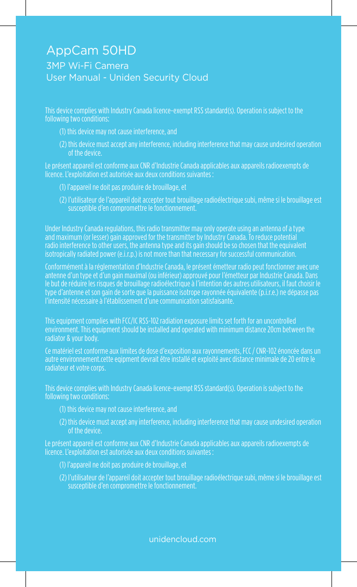 AppCam 50HD3MP Wi-Fi CameraUser Manual - Uniden Security CloudThis device complies with Industry Canada licence-exempt RSS standard(s). Operation is subject to the following two conditions:(1) this device may not cause interference, and(2)  this device must accept any interference, including interference that may cause undesired operation of the device.Le présent appareil est conforme aux CNR d’Industrie Canada applicables aux appareils radioexempts de licence. L’exploitation est autorisée aux deux conditions suivantes :(1) l’appareil ne doit pas produire de brouillage, et(2)  l’utilisateur de l’appareil doit accepter tout brouillage radioélectrique subi, même si le brouillage est susceptible d’en compromettre le fonctionnement. Under Industry Canada regulations, this radio transmitter may only operate using an antenna of a type and maximum (or lesser) gain approved for the transmitter by Industry Canada. To reduce potential radio interference to other users, the antenna type and its gain should be so chosen that the equivalent isotropically radiated power (e.i.r.p.) is not more than that necessary for successful communication.Conformément à la réglementation d’Industrie Canada, le présent émetteur radio peut fonctionner avec une antenne d’un type et d’un gain maximal (ou inférieur) approuvé pour l’émetteur par Industrie Canada. Dans le but de réduire les risques de brouillage radioélectrique à l’intention des autres utilisateurs, il faut choisir le type d’antenne et son gain de sorte que la puissance isotrope rayonnée équivalente (p.i.r.e.) ne dépasse pas l’intensité nécessaire à l’établissement d’une communication satisfaisante.This equipment complies with FCC/IC RSS-102 radiation exposure limits set forth for an uncontrolled environment. This equipment should be installed and operated with minimum distance 20cm between the radiator &amp; your body.Ce matériel est conforme aux limites de dose d’exposition aux rayonnements, FCC / CNR-102 énoncée dans un autre environnement.cette eqipment devrait être installé et exploité avec distance minimale de 20 entre le radiateur et votre corps. This device complies with Industry Canada licence-exempt RSS standard(s). Operation is subject to the following two conditions:(1) this device may not cause interference, and(2)  this device must accept any interference, including interference that may cause undesired operation of the device.Le présent appareil est conforme aux CNR d’Industrie Canada applicables aux appareils radioexempts de licence. L’exploitation est autorisée aux deux conditions suivantes :(1) l’appareil ne doit pas produire de brouillage, et(2)  l’utilisateur de l’appareil doit accepter tout brouillage radioélectrique subi, même si le brouillage est susceptible d’en compromettre le fonctionnement.unidencloud.com 