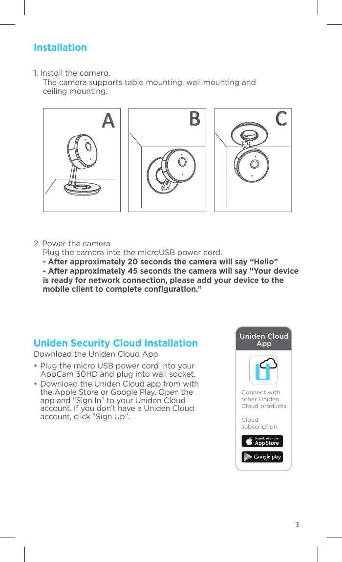 AppearanceName   DescriptionPower Input  Micro USB interface for the power supply (5V).   Plug the power cable into the power input    interface to power on the camera. Status Indicator  • Steady red: The camera is starting up.   • Flashing blue: The camera is started,      and is ready for Wi-Fi set-up.   • Steady blue: Wi-Fi conﬁguration is completed      and the camera is running properly.   • Flashing red: network      communication is abnormal.Memory Card Slot  For microSD card.  RESET/ WPS  RESET: Hold down    the button for    10 seconds    when the camera    is starting up    or rebooting.   23Uniden Security Cloud Installation Download the Uniden Cloud App•  Plug the micro USB power cord into your AppCam 50HD and plug into wall socket. • Download the Uniden Cloud app from with the Apple Store or Google Play. Open the app and “Sign In” to your Uniden Cloud account. If you don’t have a Uniden Cloud account, click “Sign Up”.Installation1. Instll the cmer. The camera supports table mounting, wall mounting and  ceiling mounting. 2. Power the camera Plug the camera into the microUSB power cord. - After approximately 20 seconds the camera will say “Hello” - After approximately 45 seconds the camera will say “Your device is ready for network connection, please add your device to the mobile client to complete conﬁguration.”Connect with other Uniden Cloud products.Cloud subscription.Uniden Cloud AppAB C