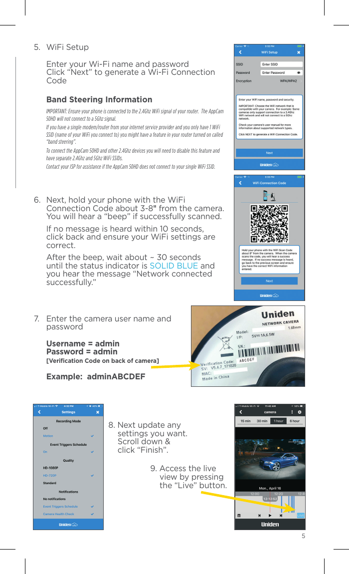 455.  WiFi Setup  Enter your Wi-Fi name and password Click “Next” to generate a Wi-Fi Connection Code Band Steering Information IMPORTANT: Ensure your phone is connected to the 2.4Ghz WiFi signal of your router.  The AppCam 50HD will not connect to a 5Ghz signal.  If you have a single modem/router from your internet service provider and you only have 1 WiFi SSID (name of your WiFi you connect to) you might have a feature in your router turned on called “band steering”.    To connect the AppCam 50HD and other 2.4Ghz devices you will need to disable this feature and have separate 2.4Ghz and 5Ghz WiFi SSIDs.    Contact your ISP for assistance if the AppCam 50HD does not connect to your single WiFi SSID.6.  Next, hold your phone with the WiFi Connection Code about 3-8&quot; from the camera.  You will hear a “beep” if successfully scanned.    If no message is heard within 10 seconds, click back and ensure your WiFi settings are correct.  After the beep, wait about ~ 30 seconds until the status indicator is SOLID BLUE and you hear the message “Network connected successfully.”7.  Enter the camera user name and password  Username = admin Password = admin  [Veriﬁcation Code on back of camera]  Example:  adminABCDEF 8. Next update any      settings you want.      Scroll down &amp;      click “Finish”.9. Access the live view by pressing the “Live” button.