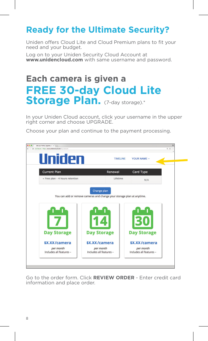 Ready for the Ultimate Security?Uniden oers Cloud Lite and Cloud Premium plans to ﬁt your need and your budget. Log on to your Uniden Security Cloud Account at  www.unidencloud.com with same username and password.Each camera is given a FREE 30-day Cloud Lite Storage Plan. (7-day storage).*In your Uniden Cloud account, click your username in the upper right corner and choose UPGRADE. Choose your plan and continue to the payment processing.Go to the order form. Click REVIEW ORDER - Enter credit card information and place order.  830-Day Free Trial of Cloud Lite Storage Plan SUBSCRIPTION REQUIREDThe Uniden surveillance camera you have purchased contains built-in software that detects and streams motion and/or sound. Use of your new Uniden camera requires a subscription to Uniden Cloud.  Uniden will provide you with a Free 30-Day Trial Subscription to Uniden Cloud for each camera included within your account. To enroll in the Free 30-day Trial Subscription, you will need to set up an account here www.unidencloud.com and provide billing information for monthly renewals.   The Free 30-day Uniden Cloud subscription is based on a 7-day Lite Cloud (motion only) subscription plan per enrolled camera. AUTOMATIC MONTHLY RENEWALSOnce your Free 30-day Trial Subscription ends, your subscription will automatically be renewed monthly until you cancel your subscription.  You may cancel your subscription at any time by logging on to your Uniden Cloud account and cancelling your subscription.  Your subscription will not terminate until the end of the current monthly billing cycle.   Pro-rated refunds will not be given. For full Terms and Conditions details visit www.unidencloud.com/uniden-terms.Regulatory InformationFCC InformationPlease note that changes or modifications not expressly approved by the party responsible for compliance could void the user’s authority to operate the equipment. FCC ComplianceThis equipment has been tested and found to comply with the limits for a Class B digital device, pursuant to part 15 of the FCC Rules. These limits are designed to provide reasonable protection against harmful interference in a residential installation. This equipment generates, uses and can radiate radio frequency energy and, if not installed and used in accordance with the instructions, may cause harmful interference to radio communications. However, there is no guarantee that interference will not occur in a particular installation.FCC StatementThis equipment has been tested and found to comply with the limits for a Class B digital device, pursuant to part 15 of the FCC Rules. These limits are designed to provide reasonable protection against harmful interference in a residential installation. This equipment generates, uses and can radiate radio frequency energy and, if not installed and used in accordance with the instructions, may cause harmful interference to radio communications. However, there is no guarantee that interference will not occur in a particular installation. If this equipment does cause harmful interference to radio or television reception, which can be determined by turning the equipment off and on, the user is encouraged to try to correct the interference by one or more of the following measures:• Reorient or relocate the receiving antenna.• Increase the separation between the equipment and receiver. • Connect the equipment into an outlet on a circuit different from that to which the receiver is connected. • Consult the dealer or an experienced radio/TV technician for help. FCC Radiation Exposure StatementThis device complies with FCC radiation exposure limits set forth for an uncontrolled environment and it also complies with Part 15 of the FCC RF Rules. This equipment must be installed and operated in accordance with provided instructions and the antenna(s) used for this transmitter must be installed to provide a separation distance of at least 20 cm from all persons and must not be co-located or operating in conjunction with 