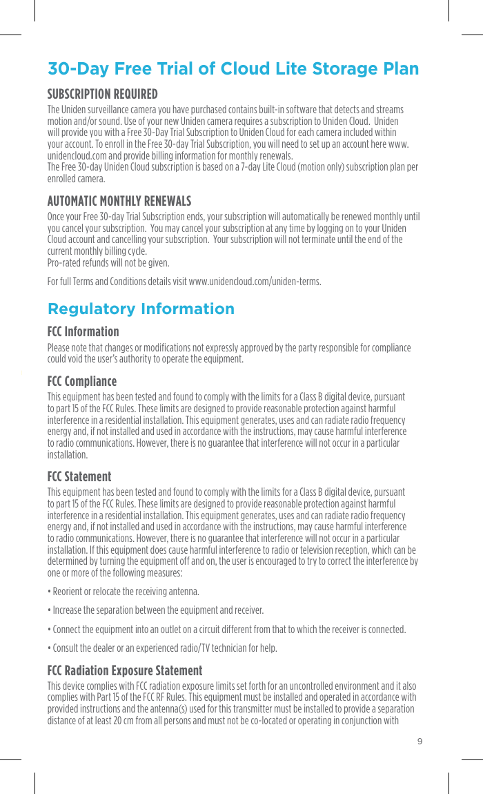 Ready for the Ultimate Security?Uniden oers Cloud Lite and Cloud Premium plans to ﬁt your need and your budget. Log on to your Uniden Security Cloud Account at  www.unidencloud.com with same username and password.Each camera is given a FREE 30-day Cloud Lite Storage Plan. (7-day storage).*In your Uniden Cloud account, click your username in the upper right corner and choose UPGRADE. Choose your plan and continue to the payment processing.Go to the order form. Click REVIEW ORDER - Enter credit card information and place order.  930-Day Free Trial of Cloud Lite Storage Plan SUBSCRIPTION REQUIREDThe Uniden surveillance camera you have purchased contains built-in software that detects and streams motion and/or sound. Use of your new Uniden camera requires a subscription to Uniden Cloud.  Uniden will provide you with a Free 30-Day Trial Subscription to Uniden Cloud for each camera included within your account. To enroll in the Free 30-day Trial Subscription, you will need to set up an account here www.unidencloud.com and provide billing information for monthly renewals.   The Free 30-day Uniden Cloud subscription is based on a 7-day Lite Cloud (motion only) subscription plan per enrolled camera. AUTOMATIC MONTHLY RENEWALSOnce your Free 30-day Trial Subscription ends, your subscription will automatically be renewed monthly until you cancel your subscription.  You may cancel your subscription at any time by logging on to your Uniden Cloud account and cancelling your subscription.  Your subscription will not terminate until the end of the current monthly billing cycle.   Pro-rated refunds will not be given. For full Terms and Conditions details visit www.unidencloud.com/uniden-terms.Regulatory InformationFCC InformationPlease note that changes or modifications not expressly approved by the party responsible for compliance could void the user’s authority to operate the equipment. FCC ComplianceThis equipment has been tested and found to comply with the limits for a Class B digital device, pursuant to part 15 of the FCC Rules. These limits are designed to provide reasonable protection against harmful interference in a residential installation. This equipment generates, uses and can radiate radio frequency energy and, if not installed and used in accordance with the instructions, may cause harmful interference to radio communications. However, there is no guarantee that interference will not occur in a particular installation.FCC StatementThis equipment has been tested and found to comply with the limits for a Class B digital device, pursuant to part 15 of the FCC Rules. These limits are designed to provide reasonable protection against harmful interference in a residential installation. This equipment generates, uses and can radiate radio frequency energy and, if not installed and used in accordance with the instructions, may cause harmful interference to radio communications. However, there is no guarantee that interference will not occur in a particular installation. If this equipment does cause harmful interference to radio or television reception, which can be determined by turning the equipment off and on, the user is encouraged to try to correct the interference by one or more of the following measures:• Reorient or relocate the receiving antenna.• Increase the separation between the equipment and receiver. • Connect the equipment into an outlet on a circuit different from that to which the receiver is connected. • Consult the dealer or an experienced radio/TV technician for help. FCC Radiation Exposure StatementThis device complies with FCC radiation exposure limits set forth for an uncontrolled environment and it also complies with Part 15 of the FCC RF Rules. This equipment must be installed and operated in accordance with provided instructions and the antenna(s) used for this transmitter must be installed to provide a separation distance of at least 20 cm from all persons and must not be co-located or operating in conjunction with 