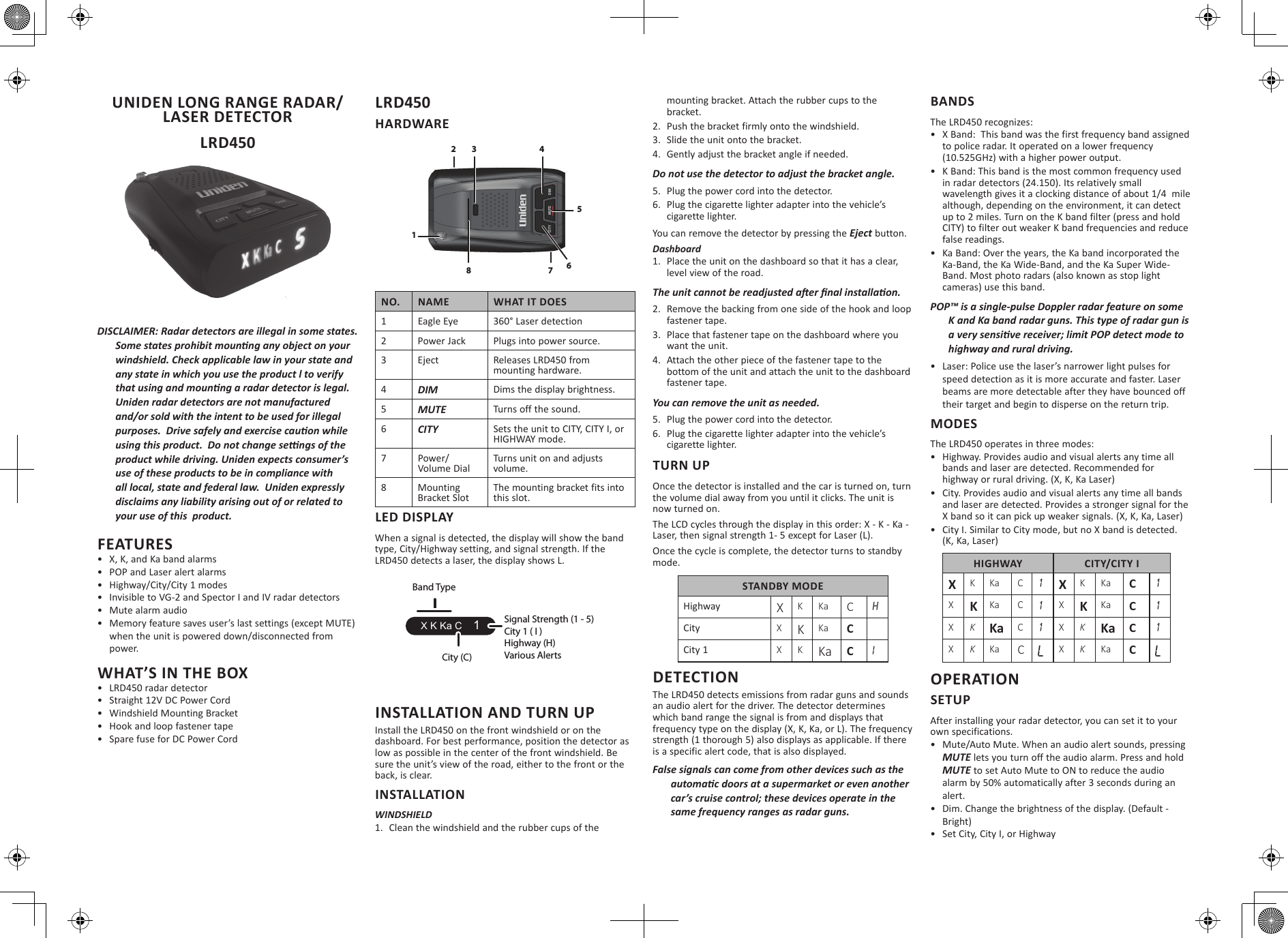 UNIDEN LONG RANGE RADAR/LASER DETECTOR LRD450DISCLAIMER: Radar detectors are illegal in some states. Some states prohibit mounng any object on your windshield. Check applicable law in your state and any state in which you use the product l to verify that using and mounng a radar detector is legal. Uniden radar detectors are not manufactured and/or sold with the intent to be used for illegal purposes.  Drive safely and exercise cauon while using this product.  Do not change sengs of the product while driving. Uniden expects consumer’s use of these products to be in compliance with all local, state and federal law.  Uniden expressly disclaims any liability arising out of or related to your use of this  product.FEATURES•  X, K, and Ka band alarms•  POP and Laser alert alarms•  Highway/City/City 1 modes•  Invisible to VG-2 and Spector I and IV radar detectors•  Mute alarm audio•  Memory feature saves user’s last settings (except MUTE) when the unit is powered down/disconnected from power.WHAT’S IN THE BOX•  LRD450 radar detector•  Straight 12V DC Power Cord•  Windshield Mounting Bracket•  Hook and loop fastener tape•  Spare fuse for DC Power CordLRD450 HARDWARENO. NAME WHAT IT DOES1Eagle Eye 360° Laser detection2Power Jack Plugs into power source.3 Eject Releases LRD450 from mounting hardware.4DIM Dims the display brightness.5MUTE Turns off the sound.6CITY Sets the unit to CITY, CITY I, or HIGHWAY mode.7 Power/Volume DialTurns unit on and adjusts volume.8 Mounting Bracket SlotThe mounting bracket fits into this slot.LED DISPLAYWhen a signal is detected, the display will show the band type, City/Highway setting, and signal strength. If the LRD450 detects a laser, the display shows L.INSTALLATION AND TURN UPInstall the LRD450 on the front windshield or on the dashboard. For best performance, position the detector as low as possible in the center of the front windshield. Be sure the unit’s view of the road, either to the front or the back, is clear. INSTALLATIONWINDSHIELD1.  Clean the windshield and the rubber cups of the mounting bracket. Attach the rubber cups to the bracket.2.  Push the bracket firmly onto the windshield.3.  Slide the unit onto the bracket. 4.  Gently adjust the bracket angle if needed.Do not use the detector to adjust the bracket angle.5.  Plug the power cord into the detector.6.  Plug the cigarette lighter adapter into the vehicle’s cigarette lighter.You can remove the detector by pressing the Eject button.Dashboard1.  Place the unit on the dashboard so that it has a clear, level view of the road.The unit cannot be readjusted aer nal installaon.2.  Remove the backing from one side of the hook and loop fastener tape.3.  Place that fastener tape on the dashboard where you want the unit.4.  Attach the other piece of the fastener tape to the bottom of the unit and attach the unit to the dashboard fastener tape.You can remove the unit as needed. 5.  Plug the power cord into the detector.6.  Plug the cigarette lighter adapter into the vehicle’s cigarette lighter.TURN UPOnce the detector is installed and the car is turned on, turn the volume dial away from you until it clicks. The unit is now turned on.The LCD cycles through the display in this order: X - K - Ka - Laser, then signal strength 1- 5 except for Laser (L). Once the cycle is complete, the detector turns to standby mode.STANDBY MODEHighway XKKa CHCity XKKa C City 1 X K Ka CIDETECTIONThe LRD450 detects emissions from radar guns and sounds an audio alert for the driver. The detector determines which band range the signal is from and displays that frequency type on the display (X, K, Ka, or L). The frequency strength (1 thorough 5) also displays as applicable. If there is a specific alert code, that is also displayed.False signals can come from other devices such as the automac doors at a supermarket or even another car’s cruise control; these devices operate in the same frequency ranges as radar guns. BANDSThe LRD450 recognizes:•  X Band:  This band was the first frequency band assigned to police radar. It operated on a lower frequency (10.525GHz) with a higher power output.•  K Band: This band is the most common frequency used in radar detectors (24.150). Its relatively small wavelength gives it a clocking distance of about 1/4  mile although, depending on the environment, it can detect up to 2 miles. Turn on the K band filter (press and hold CITY) to filter out weaker K band frequencies and reduce false readings.•  Ka Band: Over the years, the Ka band incorporated the Ka-Band, the Ka Wide-Band, and the Ka Super Wide-Band. Most photo radars (also known as stop light cameras) use this band.POP™ is a single-pulse Doppler radar feature on some K and Ka band radar guns. This type of radar gun is a very sensive receiver; limit POP detect mode to highway and rural driving.•  Laser: Police use the laser’s narrower light pulses for speed detection as it is more accurate and faster. Laser beams are more detectable after they have bounced off their target and begin to disperse on the return trip.MODESThe LRD450 operates in three modes:•  Highway. Provides audio and visual alerts any time all bands and laser are detected. Recommended for highway or rural driving. (X, K, Ka Laser)•  City. Provides audio and visual alerts any time all bands and laser are detected. Provides a stronger signal for the X band so it can pick up weaker signals. (X, K, Ka, Laser)•  City I. Similar to City mode, but no X band is detected. (K, Ka, Laser)HIGHWAY CITY/CITY IXKKa C1XKKa C1XKKa C1XKKa C1XKKa C1XKKa C1XKKa CLXKKa CLOPERATIONSETUPAfter installing your radar detector, you can set it to your own specifications.•  Mute/Auto Mute. When an audio alert sounds, pressing MUTE lets you turn off the audio alarm. Press and hold MUTE to set Auto Mute to ON to reduce the audio alarm by 50% automatically after 3 seconds during an alert.•  Dim. Change the brightness of the display. (Default - Bright)•  Set City, City I, or Highway 1MUTECITY DIM3 456278X K Ka C    1Signal Strength (1 - 5)City 1 ( I )Highway (H)Various AlertsCity (C)Band Type