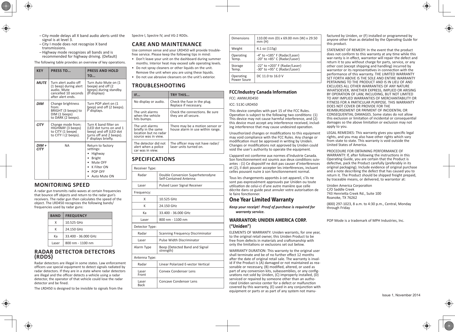  –City mode delays all X band audio alerts until the signal is at level 3.  –City I mode does not recognize X band transmissions. –Highway mode recognizes all bands and is recommended for highway driving. (Default)The following table provides an overview of key operations.KEY PRESS TO... PRESS AND HOLD TO...MUTE Turn alert audio off   (1 beep) during alert audio. Mute cancelled 10 seconds after alert ends.Turn Auto Mute on (1 beeps) and off (2 beeps) during standby. (A displays)DIM Change brightness from:BRIGHT (3 beeps) to DIM (1 beeps)  to DARK (2 beeps). Turn POP alert on (1 beep) and off (2 beeps). P displays.CITY Change mode from:HIGHWAY (3 beeps)to CITY (1 beeps)  to CITY I (2 beeps).Turn K band filter on (LED dot turns on and 1 beep) and off (LED dot turns off and 2 beeps). F displays briefly.DIM + CITYNA Return to factory settings:•  Highway•  Bright•  Mute OFF•  K Filter ON•  POP OFF•  Auto Mute ONMONITORING SPEEDA radar gun transmits radio waves at certain frequencies that bounce off objects and return to the radar gun’s receivers. The radar gun then calculates the speed of the object. The LRD450 recognizes the following bands/frequencies used by radar guns:BAND FREQUENCYX10.525 GHzK24.150 GHzKa 33.400 - 36.000 GHzLaser 800 nm - 1100 nmRADAR DETECTOR DETECTORS (RDDS)Radar detectors are illegal in some states. Law enforcement officers use special equipment to detect signals radiated by radar detectors. If they are in a state where radar detectors are illegal and the officer detects a vehicle using a radar detector, the operator of that vehicle could lose the radar detector and be fined. The LRD450 is designed to be invisible to signals from the Spectre l, Spectre lV, and VG-2 RDDs. CARE AND MAINTENANCEUse common sense and your LRD450 will provide trouble-free service. Please keep the following tips in mind:•  Don’t leave your unit on the dashboard during summer months. Interior heat may exceed safe operating levels.•  Do not spray cleaners or other liquids on the unit. Remove the unit when you are using these liquids.•  Do not use abrasive cleansers on the unit’s exterior.TROUBLESHOOTINGIF... TRY THIS...No display or audio. Check the fuse in the plug. Replace if necessary.The unit alarms  when the vehicle hits bumps.Check the connections. Be sure they are all secure.The unit alarms briefly in the same location but no radar source was in view.There may be a motion sensor or house alarm in use within range.The detector did not alert when a police car was in view.The officer may not have radar/laser units turned on.SPECIFICATIONSReceiver Type:    Radar Double Conversion SuperheterodyneSelf-Contained Antenna    Laser Pulsed Laser Signal ReceiverFrequency:X10.525 GHzK24.150 GHzKa 33.400 - 36.000 GHzLaser 800 nm - 1100 nmDetector Type:    Radar Scanning Frequency Discriminator    Laser Pulse Width DiscriminatorAlarm Type Beep (Detected Band and Signal strength)Antenna Type:    Radar Linear Polarized E-vector Vertical    Laser    FrontConvex Condenser Lens    Laser    BackConcave Condenser LensDimensions 110.00 mm (D) x 69.00 mm (W) x 29.50 mm (H)Weight 4.1 oz (115g)Operating Temp.-4° to +185° F (Radar/Laser)-20° to +85° C (Radar/Laser)Storage Temp.-22° to +203° F (Radar/Laser)-30° to +95° C (Radar/Laser)Operating Power SoureDC 11.0 to 16.0 VFCC/Industry Canada InformationFCC: AMWLRD450ICC: 513C-LRD450This device complies with part 15 of the FCC Rules. Operaon is subject to the following two condions: (1) This device may not cause harmful interference, and (2) this device must accept any interference received, includ-ing interference that may cause undesired operaon.Unauthorized changes or modicaons to this equipment may void compliance with the FCC Rules. Any change or modicaon must be approved in wring by Uniden. Changes or modicaons not approved by Uniden could void the user’s authority to operate the equipment.L’appareil est conforme aux normes d’Industrie Canada. Son fonconnement est soumis aux deux condions suiv-antes : (1) Ce disposif ne doit pas causer d’interférences et (2), il doit pouvoir accepter les interférences, incluant celles pouvant nuire à son fonconnement normal. Tous les changements apportés à cet appareil, s’ils ne sont pas expressément approuvés par Uniden ou toute ulisaon de celui-ci d’une autre manière que celle décrite dans ce guide peut annuler votre autorisaon de le faire fonconner. One Year Limited WarrantyKeep your receipt!  Proof of purchase is required for warranty service.WARRANTOR: UNIDEN AMERICA CORP. (“Uniden”) ELEMENTS OF WARRANTY: Uniden warrants, for one year, to the original retail owner, this Uniden Product to be free from defects in materials and crasmanship with only the limitaons or exclusions set out below. WARRANTY DURATION: This warranty to the original user shall terminate and be of no further eect 12 months aer the date of original retail sale. The warranty is inval-id if the Product is (A) damaged or not maintained as rea-sonable or necessary, (B) modied, altered, or used as part of any conversion kits, subassemblies, or any cong-uraons not sold by Uniden, (C) improperly installed, (D) serviced or repaired by someone other than an autho-rized Uniden service center for a defect or malfuncon covered by this warranty, (E) used in any conjuncon with equipment or parts or as part of any system not manu-factured by Uniden, or (F) installed or programmed by anyone other than as detailed by the Operang Guide for this product. STATEMENT OF REMEDY: In the event that the product does not conform to this warranty at any me while this war-ranty is in eect, warrantor will repair the defect and return it to you without charge for parts, service, or any other cost (except shipping and handling) incurred by warrantor or its representaves in connecon with the performance of this warranty. THE LIMITED WARRANTY SET FORTH ABOVE IS THE SOLE AND ENTIRE WARRANTY PERTAINING TO THE PRODUCT AND IS IN LIEU OF AND EXCLUDES ALL OTHER WARRANTIES OF ANY NATURE WHATSOEVER, WHETHER EXPRESS, IMPLIED OR ARISING BY OPERATION OF LAW, INCLUDING, BUT NOT LIMITED TO ANY IMPLIED WARRANTIES OF MERCHANTABILITY OR FITNESS FOR A PARTICULAR PURPOSE. THIS WARRANTY DOES NOT COVER OR PROVIDE FOR THE REIMBURSEMENT OR PAYMENT OF INCIDENTAL OR CONSEQUENTIAL DAMAGES. Some states do not allow this exclusion or limitaon of incidental or consequenal damages so the above limitaon or exclusion may not apply to you. LEGAL REMEDIES: This warranty gives you specic legal rights, and you may also have other rights which vary from state to state. This warranty is void outside the United States of America. PROCEDURE FOR OBTAINING PERFORMANCE OF WARRANTY: If, aer following the instrucons in this Operang Guide, you are certain that the Product is defecve, pack the Product carefully (preferably in its original packaging). Include evidence of original purchase and a note describing the defect that has caused you to return it. The Product should be shipped freight prepaid, by traceable means, or delivered, to warrantor at:Uniden America Corporaon C/O Saddle Creek 743 Henriea Creek Rd., Suite 100 Roanoke, TX 76262(800) 297-1023, 8 a.m. to 4:30 p.m., Central, Monday through FridayPOP Mode is a trademark of MPH Industries, Inc.Issue 1, November 2014