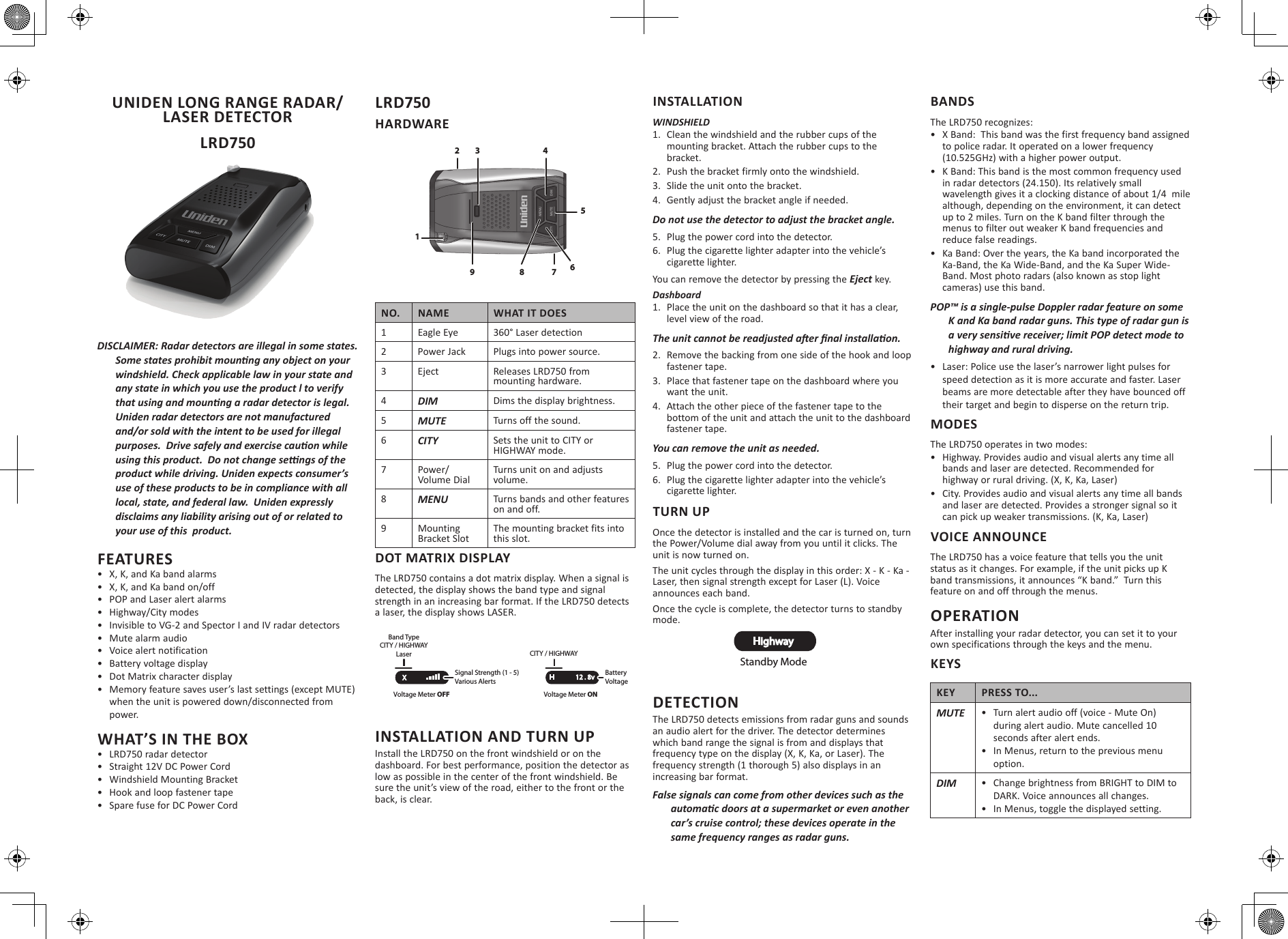 UNIDEN LONG RANGE RADAR/LASER DETECTOR LRD750DISCLAIMER: Radar detectors are illegal in some states. FEATURES•  X, K, and Ka band alarms•  X, K, and Ka band on/off•  POP and Laser alert alarms•  Highway/City modes•  Invisible to VG-2 and Spector I and IV radar detectors•  Mute alarm audio•  Voice alert notification•  Battery voltage display•  Dot Matrix character display •  Memory feature saves user’s last settings (except MUTE) when the unit is powered down/disconnected from power.WHAT’S IN THE BOX•  LRD750 radar detector•  Straight 12V DC Power Cord•  Windshield Mounting Bracket•  Hook and loop fastener tape•  Spare fuse for DC Power CordLRD750 HARDWARENO. NAME WHAT IT DOES1Eagle Eye 360° Laser detection2 Power Jack Plugs into power source.3 Eject Releases LRD750 from mounting hardware.4DIM Dims the display brightness.5MUTE Turns off the sound.6CITY Sets the unit to CITY or HIGHWAY mode.7 Power/Volume DialTurns unit on and adjusts volume.8MENU Turns bands and other features on and off.9 Mounting Bracket SlotThe mounting bracket fits into this slot.DOT MATRIX DISPLAYThe LRD750 contains a dot matrix display. When a signal is detected, the display shows the band type and signal strength in an increasing bar format. If the LRD750 detects a laser, the display shows LASER.INSTALLATION AND TURN UPInstall the LRD750 on the front windshield or on the dashboard. For best performance, position the detector as low as possible in the center of the front windshield. Be sure the unit’s view of the road, either to the front or the back, is clear. INSTALLATIONWINDSHIELD1.  Clean the windshield and the rubber cups of the mounting bracket. Attach the rubber cups to the bracket.2.  Push the bracket firmly onto the windshield.3.  Slide the unit onto the bracket. 4.  Gently adjust the bracket angle if needed.5.  Plug the power cord into the detector.6.  Plug the cigarette lighter adapter into the vehicle’s cigarette lighter.You can remove the detector by pressing the  key.Dashboard1.  Place the unit on the dashboard so that it has a clear, level view of the road.2.  Remove the backing from one side of the hook and loop fastener tape.3.  Place that fastener tape on the dashboard where you want the unit.4.  Attach the other piece of the fastener tape to the bottom of the unit and attach the unit to the dashboard fastener tape.5.  Plug the power cord into the detector.6.  Plug the cigarette lighter adapter into the vehicle’s cigarette lighter.TURN UPOnce the detector is installed and the car is turned on, turn the Power/Volume dial away from you until it clicks. The unit is now turned on.The unit cycles through the display in this order: X - K - Ka - Laser, then signal strength except for Laser (L). Voice announces each band.Once the cycle is complete, the detector turns to standby mode.DETECTIONThe LRD750 detects emissions from radar guns and sounds an audio alert for the driver. The detector determines which band range the signal is from and displays that frequency type on the display (X, K, Ka, or Laser). The frequency strength (1 thorough 5) also displays in an increasing bar format. BANDSThe LRD750 recognizes:•  X Band:  This band was the first frequency band assigned to police radar. It operated on a lower frequency (10.525GHz) with a higher power output.•  K Band: This band is the most common frequency used in radar detectors (24.150). Its relatively small wavelength gives it a clocking distance of about 1/4  mile although, depending on the environment, it can detect up to 2 miles. Turn on the K band filter through the menus to filter out weaker K band frequencies and reduce false readings.•  Ka Band: Over the years, the Ka band incorporated the Ka-Band, the Ka Wide-Band, and the Ka Super Wide-Band. Most photo radars (also known as stop light cameras) use this band.•  Laser: Police use the laser’s narrower light pulses for speed detection as it is more accurate and faster. Laser beams are more detectable after they have bounced off their target and begin to disperse on the return trip.MODESThe LRD750 operates in two modes:•  Highway. Provides audio and visual alerts any time all bands and laser are detected. Recommended for highway or rural driving. (X, K, Ka, Laser)•  City. Provides audio and visual alerts any time all bands and laser are detected. Provides a stronger signal so it can pick up weaker transmissions. (K, Ka, Laser)VOICE ANNOUNCEThe LRD750 has a voice feature that tells you the unit status as it changes. For example, if the unit picks up K band transmissions, it announces “K band.”  Turn this feature on and off through the menus.OPERATIONAfter installing your radar detector, you can set it to your own specifications through the keys and the menu. KEYSKEY PRESS TO...MUTE •  Turn alert audio off (voice - Mute On) during alert audio. Mute cancelled 10 seconds after alert ends.•  In Menus, return to the previous menu option.DIM •  Change brightness from BRIGHT to DIM to DARK. Voice announces all changes. •  In Menus, toggle the displayed setting.13 456279 8Signal Strength (1 - 5)Various AlertsBand TypeCITY / HIGHWAYLaserXVoltage Meter OFFBattery VoltageCITY / HIGHWAYH      12 . 8vVoltage Meter ONHighwayStandby Mode