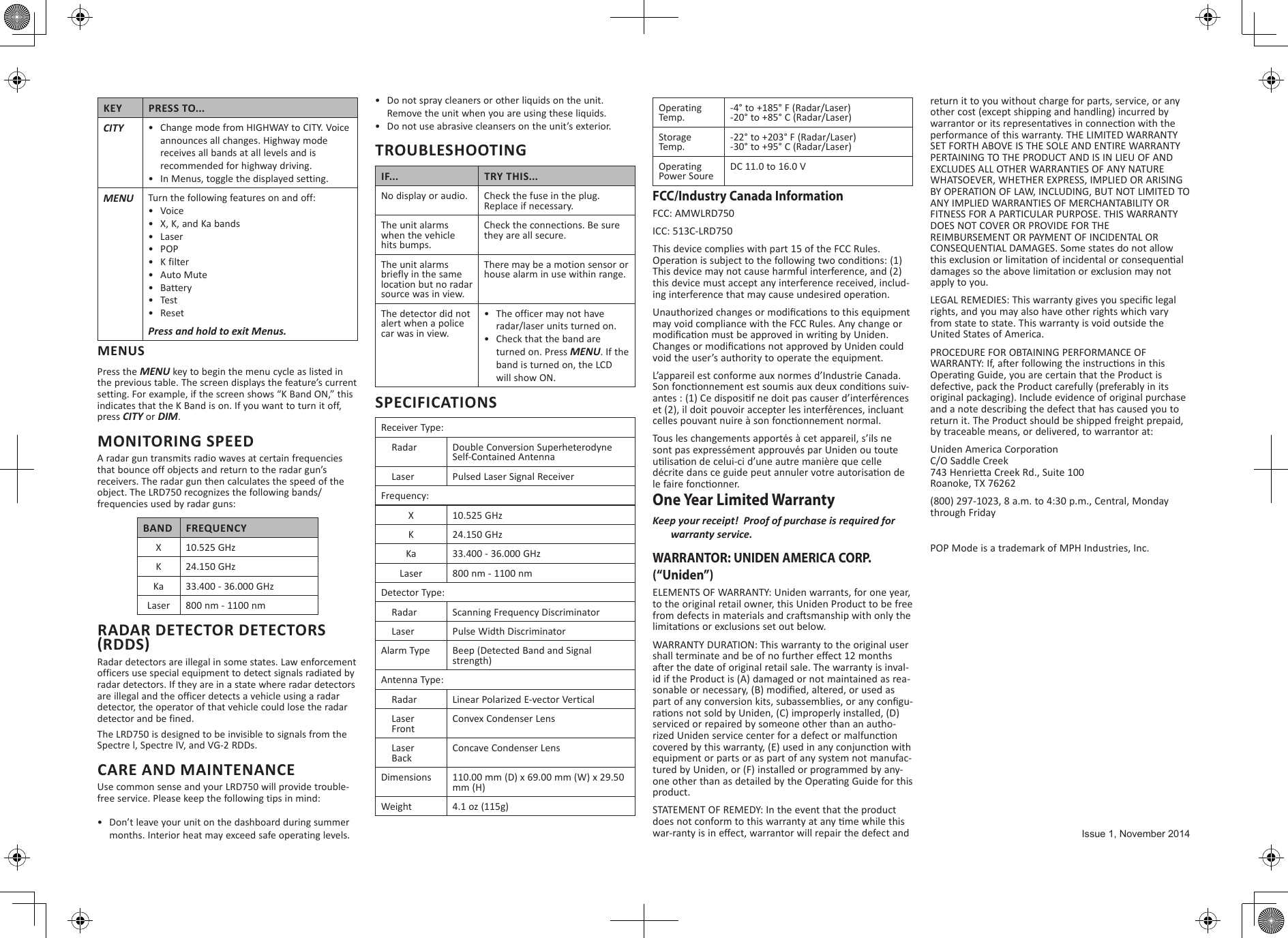 KEY PRESS TO...CITY •  Change mode from HIGHWAY to CITY. Voice announces all changes. Highway mode receives all bands at all levels and is recommended for highway driving.•  In Menus, toggle the displayed setting.MENU Turn the following features on and off:•  Voice•  X, K, and Ka bands•  Laser•  POP•  K filter•  Auto Mute•  Battery•  Test•  ResetMENUSPress the MENU key to begin the menu cycle as listed in the previous table. The screen displays the feature’s current setting. For example, if the screen shows “K Band ON,” this indicates that the K Band is on. If you want to turn it off, press CITY or DIM.MONITORING SPEEDA radar gun transmits radio waves at certain frequencies that bounce off objects and return to the radar gun’s receivers. The radar gun then calculates the speed of the object. The LRD750 recognizes the following bands/frequencies used by radar guns:BAND FREQUENCYX10.525 GHzK 24.150 GHzKa 33.400 - 36.000 GHzLaser 800 nm - 1100 nmRADAR DETECTOR DETECTORS (RDDS)Radar detectors are illegal in some states. Law enforcement officers use special equipment to detect signals radiated by radar detectors. If they are in a state where radar detectors are illegal and the officer detects a vehicle using a radar detector, the operator of that vehicle could lose the radar detector and be fined. The LRD750 is designed to be invisible to signals from the Spectre l, Spectre lV, and VG-2 RDDs. CARE AND MAINTENANCEUse common sense and your LRD750 will provide trouble-free service. Please keep the following tips in mind: •  Don’t leave your unit on the dashboard during summer months. Interior heat may exceed safe operating levels.•  Do not spray cleaners or other liquids on the unit. Remove the unit when you are using these liquids.•  Do not use abrasive cleansers on the unit’s exterior.TROUBLESHOOTINGIF... TRY THIS...No display or audio. Check the fuse in the plug. Replace if necessary.The unit alarms  when the vehicle hits bumps.Check the connections. Be sure they are all secure.The unit alarms briefly in the same location but no radar source was in view.There may be a motion sensor or house alarm in use within range.The detector did not alert when a police car was in view.•  The officer may not have radar/laser units turned on.•  Check that the band are turned on. Press MENU. If the band is turned on, the LCD will show ON.SPECIFICATIONSReceiver Type:    Radar Double Conversion SuperheterodyneSelf-Contained Antenna    Laser Pulsed Laser Signal ReceiverFrequency:X 10.525 GHzK 24.150 GHzKa 33.400 - 36.000 GHzLaser 800 nm - 1100 nmDetector Type:    Radar Scanning Frequency Discriminator    Laser Pulse Width DiscriminatorAlarm Type Beep (Detected Band and Signal strength)Antenna Type:    Radar Linear Polarized E-vector Vertical    Laser    FrontConvex Condenser Lens    Laser    BackConcave Condenser LensDimensions 110.00 mm (D) x 69.00 mm (W) x 29.50 mm (H)Weight 4.1 oz (115g)Operating Temp.-4° to +185° F (Radar/Laser)-20° to +85° C (Radar/Laser)Storage Temp.-22° to +203° F (Radar/Laser)-30° to +95° C (Radar/Laser)Operating Power SoureDC 11.0 to 16.0 VFCC/Industry Canada InformationFCC: AMWLRD750ICC: 513C-LRD750This device complies with part 15 of the FCC Rules. This device may not cause harmful interference, and (2) this device must accept any interference received, includ-may void compliance with the FCC Rules. Any change or void the user’s authority to operate the equipment.L’appareil est conforme aux normes d’Industrie Canada. -One Year Limited WarrantyWARRANTOR: UNIDEN AMERICA CORP. (“Uniden”) ELEMENTS OF WARRANTY: Uniden warrants, for one year, to the original retail owner, this Uniden Product to be free WARRANTY DURATION: This warranty to the original user -id if the Product is (A) damaged or not maintained as rea--serviced or repaired by someone other than an autho-equipment or parts or as part of any system not manufac-tured by Uniden, or (F) installed or programmed by any-product. STATEMENT OF REMEDY: In the event that the product return it to you without charge for parts, service, or any other cost (except shipping and handling) incurred by performance of this warranty. THE LIMITED WARRANTY SET FORTH ABOVE IS THE SOLE AND ENTIRE WARRANTY PERTAINING TO THE PRODUCT AND IS IN LIEU OF AND EXCLUDES ALL OTHER WARRANTIES OF ANY NATURE WHATSOEVER, WHETHER EXPRESS, IMPLIED OR ARISING BY OPERATION OF LAW, INCLUDING, BUT NOT LIMITED TO ANY IMPLIED WARRANTIES OF MERCHANTABILITY OR FITNESS FOR A PARTICULAR PURPOSE. THIS WARRANTY DOES NOT COVER OR PROVIDE FOR THE REIMBURSEMENT OR PAYMENT OF INCIDENTAL OR CONSEQUENTIAL DAMAGES. Some states do not allow apply to you. rights, and you may also have other rights which vary from state to state. This warranty is void outside the United States of America. PROCEDURE FOR OBTAINING PERFORMANCE OF original packaging). Include evidence of original purchase and a note describing the defect that has caused you to return it. The Product should be shipped freight prepaid, by traceable means, or delivered, to warrantor at: C/O Saddle Creek  Roanoke, TX 76262(800) 297-1023, 8 a.m. to 4:30 p.m., Central, Monday through FridayPOP Mode is a trademark of MPH Industries, Inc.Issue 1, November 2014