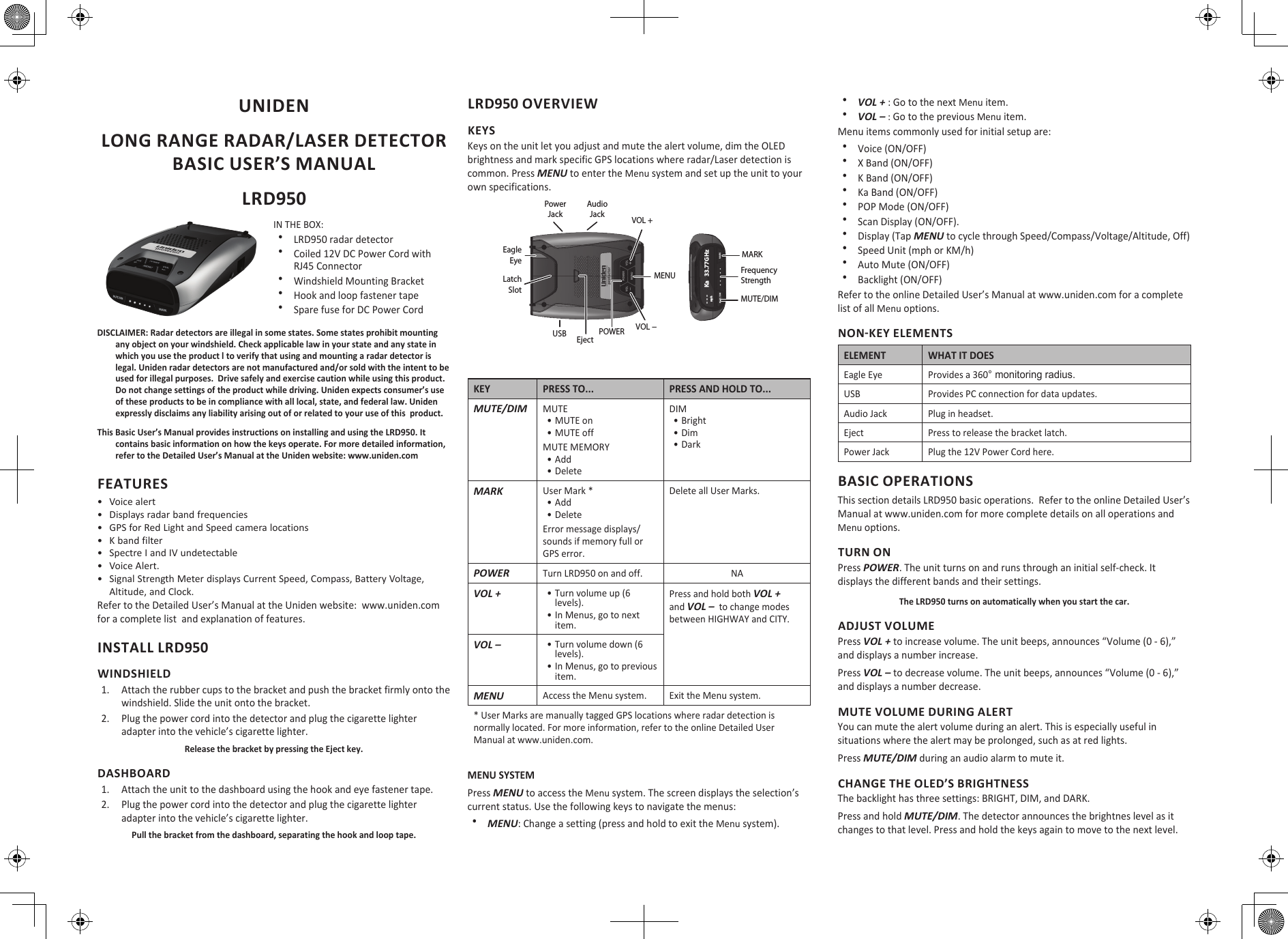 UNIDEN LONG RANGE RADAR/LASER DETECTOR BASIC USER’S MANUALLRD950IN THE BOX: xLRD950 radar detector xCoiled 12V DC Power Cord with RJ45 Connector xWindshield Mounting Bracket xHook and loop fastener tape xSpare fuse for DC Power CordDISCLAIMER: Radar detectors are illegal in some states. Some states prohibit mounting any object on your windshield. Check applicable law in your state and any state in which you use the product l to verify that using and mounting a radar detector is legal. Uniden radar detectors are not manufactured and/or sold with the intent to be used for illegal purposes.  Drive safely and exercise caution while using this product.  Do not change settings of the product while driving. Uniden expects consumer’s use of these products to be in compliance with all local, state, and federal law. Uniden expressly disclaims any liability arising out of or related to your use of this  product.This Basic User’s Manual provides instructions on installing and using the LRD950. It contains basic information on how the keys operate. For more detailed information, refer to the Detailed User’s Manual at the Uniden website: www.uniden.comFEATURES•  Voice alert•  Displays radar band frequencies•  GPS for Red Light and Speed camera locations•  K band filter•  Spectre I and IV undetectable•  Voice Alert.•  Signal Strength Meter displays Current Speed, Compass, Battery Voltage, Altitude, and Clock.Refer to the Detailed User’s Manual at the Uniden website:  www.uniden.com for a complete list  and explanation of features.INSTALL LRD950WINDSHIELD1.  Attach the rubber cups to the bracket and push the bracket firmly onto the windshield. Slide the unit onto the bracket. 2.  Plug the power cord into the detector and plug the cigarette lighter adapter into the vehicle’s cigarette lighter.Release the bracket by pressing the Eject key.DASHBOARD1.  Attach the unit to the dashboard using the hook and eye fastener tape.2.  Plug the power cord into the detector and plug the cigarette lighter adapter into the vehicle’s cigarette lighter.Pull the bracket from the dashboard, separating the hook and loop tape.LRD950 OVERVIEWKEYSKeys on the unit let you adjust and mute the alert volume, dim the OLED brightness and mark specific GPS locations where radar/Laser detection is common. Press MENU to enter the Menu system and set up the unit to your own specifications.Audio JackPower JackPOWERVOL +MENUVOL −USB EjectEagleEyeLatch SlotMUTE/DIMMARKFrequency Strength- - -      Ka   33.77GHz   mphKEY PRESS TO... PRESS AND HOLD TO...MUTE/DIMMUTE• MUTE on• MUTE offMUTE MEMORY• Add• DeleteDIM • Bright• Dim• DarkMARKUser Mark *• Add• DeleteError message displays/sounds if memory full or GPS error.Delete all User Marks.POWERTurn LRD950 on and off. NAVOL +• Turn volume up (6 levels).• In Menus, go to next item.Press and hold both VOL + and VOL –  to change modes between HIGHWAY and CITY.VOL –• Turn volume down (6 levels).• In Menus, go to previous item.MENUAccess the Menu system. Exit the Menu system. * User Marks are manually tagged GPS locations where radar detection is normally located. For more information, refer to the online Detailed User Manual at www.uniden.com.MENU SYSTEMPress MENU to access the Menu system. The screen displays the selection’s current status. Use the following keys to navigate the menus: xMENU: Change a setting (press and hold to exit the Menu system). xVOL + : Go to the next Menu item. xVOL – : Go to the previous Menu item.Menu items commonly used for initial setup are: xVoice (ON/OFF) xX Band (ON/OFF) xK Band (ON/OFF) xKa Band (ON/OFF) xPOP Mode (ON/OFF) xScan Display (ON/OFF).   xDisplay (Tap MENU to cycle through Speed/Compass/Voltage/Altitude, Off)   xSpeed Unit (mph or KM/h) xAuto Mute (ON/OFF) xBacklight (ON/OFF)Refer to the online Detailed User’s Manual at www.uniden.com for a complete list of all Menu options.NON-KEY ELEMENTSELEMENT WHAT IT DOESEagle Eye Provides a 360° monitoring radius.USB Provides PC connection for data updates.Audio Jack Plug in headset.Eject Press to release the bracket latch.Power Jack Plug the 12V Power Cord here.BASIC OPERATIONSThis section details LRD950 basic operations.  Refer to the online Detailed User’s Manual at www.uniden.com for more complete details on all operations and Menu options.TURN ONPress POWER. The unit turns on and runs through an initial self-check. It displays the different bands and their settings. The LRD950 turns on automatically when you start the car.ADJUST VOLUMEPress VOL + to increase volume. The unit beeps, announces “Volume (0 - 6),” and displays a number increase.Press VOL – to decrease volume. The unit beeps, announces “Volume (0 - 6),” and displays a number decrease.MUTE VOLUME DURING ALERTYou can mute the alert volume during an alert. This is especially useful in situations where the alert may be prolonged, such as at red lights.Press MUTE/DIM during an audio alarm to mute it.CHANGE THE OLED’S BRIGHTNESSThe backlight has three settings: BRIGHT, DIM, and DARK. Press and hold MUTE/DIM. The detector announces the brightnes level as it changes to that level. Press and hold the keys again to move to the next level.