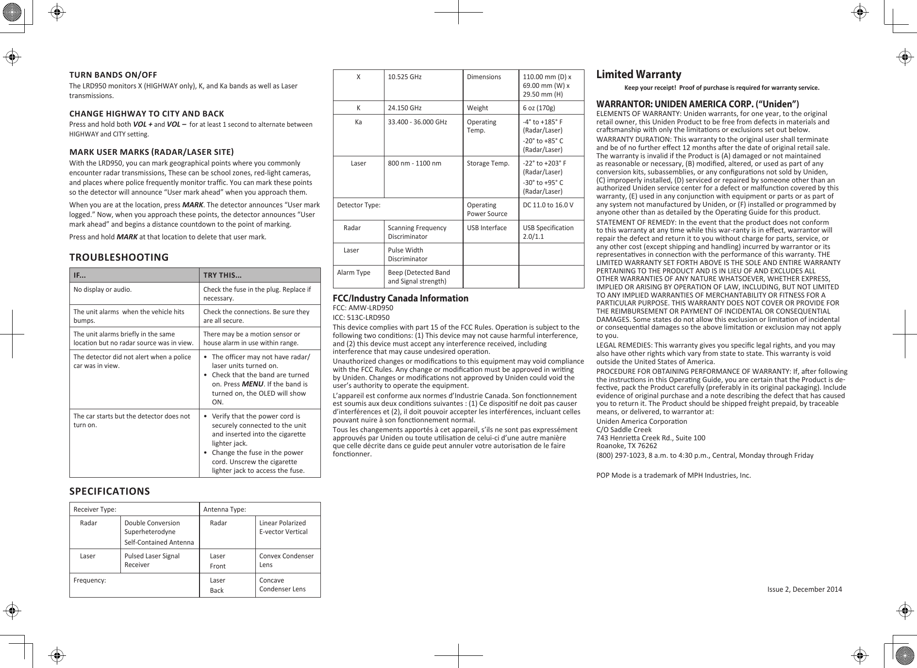 Issue 2, December 2014TURN BANDS ON/OFFThe LRD950 monitors X (HIGHWAY only), K, and Ka bands as well as Laser transmissions. CHANGE HIGHWAY TO CITY AND BACKPress and hold both VOL + and VOL –  for at least 1 second to alternate between HIGHWAY and CITY setting. MARK USER MARKS (RADAR/LASER SITE)With the LRD950, you can mark geographical points where you commonly encounter radar transmissions, These can be school zones, red-light cameras, and places where police frequently monitor traffic. You can mark these points so the detector will announce “User mark ahead” when you approach them.When you are at the location, press MARK. The detector announces “User mark logged.” Now, when you approach these points, the detector announces “User mark ahead” and begins a distance countdown to the point of marking.Press and hold MARK at that location to delete that user mark.TROUBLESHOOTINGIF... TRY THIS...No display or audio. Check the fuse in the plug. Replace if necessary.The unit alarms  when the vehicle hits bumps.Check the connections. Be sure they are all secure.The unit alarms briefly in the same location but no radar source was in view.There may be a motion sensor or house alarm in use within range.The detector did not alert when a police car was in view.•  The officer may not have radar/laser units turned on.•  Check that the band are turned on. Press MENU. If the band is turned on, the OLED will show ON.The car starts but the detector does not turn on.•  Verify that the power cord is securely connected to the unit and inserted into the cigarette lighter jack.•  Change the fuse in the power cord. Unscrew the cigarette lighter jack to access the fuse.SPECIFICATIONSReceiver Type: Antenna Type:    Radar Double Conversion SuperheterodyneSelf-Contained Antenna    Radar Linear Polarized E-vector Vertical    Laser Pulsed Laser Signal Receiver    Laser    FrontConvex Condenser LensFrequency:     Laser    BackConcave Condenser LensX 10.525 GHz Dimensions 110.00 mm (D) x 69.00 mm (W) x 29.50 mm (H)K 24.150 GHz Weight 6 oz (170g)Ka 33.400 - 36.000 GHz Operating Temp.-4° to +185° F (Radar/Laser)-20° to +85° C (Radar/Laser)Laser 800 nm - 1100 nm Storage Temp. -22° to +203° F (Radar/Laser)-30° to +95° C (Radar/Laser)Detector Type: Operating Power SourceDC 11.0 to 16.0 V    Radar Scanning Frequency DiscriminatorUSB Interface USB Specification 2.0/1.1    Laser Pulse Width DiscriminatorAlarm Type Beep (Detected Band and Signal strength)FCC/Industry Canada InformationFCC: AMW-LRD950ICC: 513C-LRD950This device complies with part 15 of the FCC Rules. Operaon is subject to the following two condions: (1) This device may not cause harmful interference, and (2) this device must accept any interference received, including interference that may cause undesired operaon.Unauthorized changes or modicaons to this equipment may void compliance with the FCC Rules. Any change or modicaon must be approved in wring by Uniden. Changes or modicaons not approved by Uniden could void the user’s authority to operate the equipment.L’appareil est conforme aux normes d’Industrie Canada. Son fonconnement est soumis aux deux condions suivantes : (1) Ce disposif ne doit pas causer d’interférences et (2), il doit pouvoir accepter les interférences, incluant celles pouvant nuire à son fonconnement normal. Tous les changements apportés à cet appareil, s’ils ne sont pas expressément approuvés par Uniden ou toute ulisaon de celui-ci d’une autre manière que celle décrite dans ce guide peut annuler votre autorisaon de le faire fonconner.Limited WarrantyKeep your receipt!  Proof of purchase is required for warranty service.WARRANTOR: UNIDEN AMERICA CORP. (“Uniden”) ELEMENTS OF WARRANTY: Uniden warrants, for one year, to the original retail owner, this Uniden Product to be free from defects in materials and crasmanship with only the limitaons or exclusions set out below. WARRANTY DURATION: This warranty to the original user shall terminate and be of no further eect 12 months aer the date of original retail sale. The warranty is invalid if the Product is (A) damaged or not maintained as reasonable or necessary, (B) modied, altered, or used as part of any conversion kits, subassemblies, or any conguraons not sold by Uniden, (C) improperly installed, (D) serviced or repaired by someone other than an authorized Uniden service center for a defect or malfuncon covered by this warranty, (E) used in any conjuncon with equipment or parts or as part of any system not manufactured by Uniden, or (F) installed or programmed by anyone other than as detailed by the Operang Guide for this product. STATEMENT OF REMEDY: In the event that the product does not conform to this warranty at any me while this war-ranty is in eect, warrantor will repair the defect and return it to you without charge for parts, service, or any other cost (except shipping and handling) incurred by warrantor or its representaves in connecon with the performance of this warranty. THE LIMITED WARRANTY SET FORTH ABOVE IS THE SOLE AND ENTIRE WARRANTY PERTAINING TO THE PRODUCT AND IS IN LIEU OF AND EXCLUDES ALL OTHER WARRANTIES OF ANY NATURE WHATSOEVER, WHETHER EXPRESS, IMPLIED OR ARISING BY OPERATION OF LAW, INCLUDING, BUT NOT LIMITED TO ANY IMPLIED WARRANTIES OF MERCHANTABILITY OR FITNESS FOR A PARTICULAR PURPOSE. THIS WARRANTY DOES NOT COVER OR PROVIDE FOR THE REIMBURSEMENT OR PAYMENT OF INCIDENTAL OR CONSEQUENTIAL DAMAGES. Some states do not allow this exclusion or limitaon of incidental or consequenal damages so the above limitaon or exclusion may not apply to you. LEGAL REMEDIES: This warranty gives you specic legal rights, and you may also have other rights which vary from state to state. This warranty is void outside the United States of America. PROCEDURE FOR OBTAINING PERFORMANCE OF WARRANTY: If, aer following the instrucons in this Operang Guide, you are certain that the Product is de-fecve, pack the Product carefully (preferably in its original packaging). Include evidence of original purchase and a note describing the defect that has caused you to return it. The Product should be shipped freight prepaid, by traceable means, or delivered, to warrantor at:Uniden America Corporaon C/O Saddle Creek 743 Henriea Creek Rd., Suite 100 Roanoke, TX 76262(800) 297-1023, 8 a.m. to 4:30 p.m., Central, Monday through FridayPOP Mode is a trademark of MPH Industries, Inc.