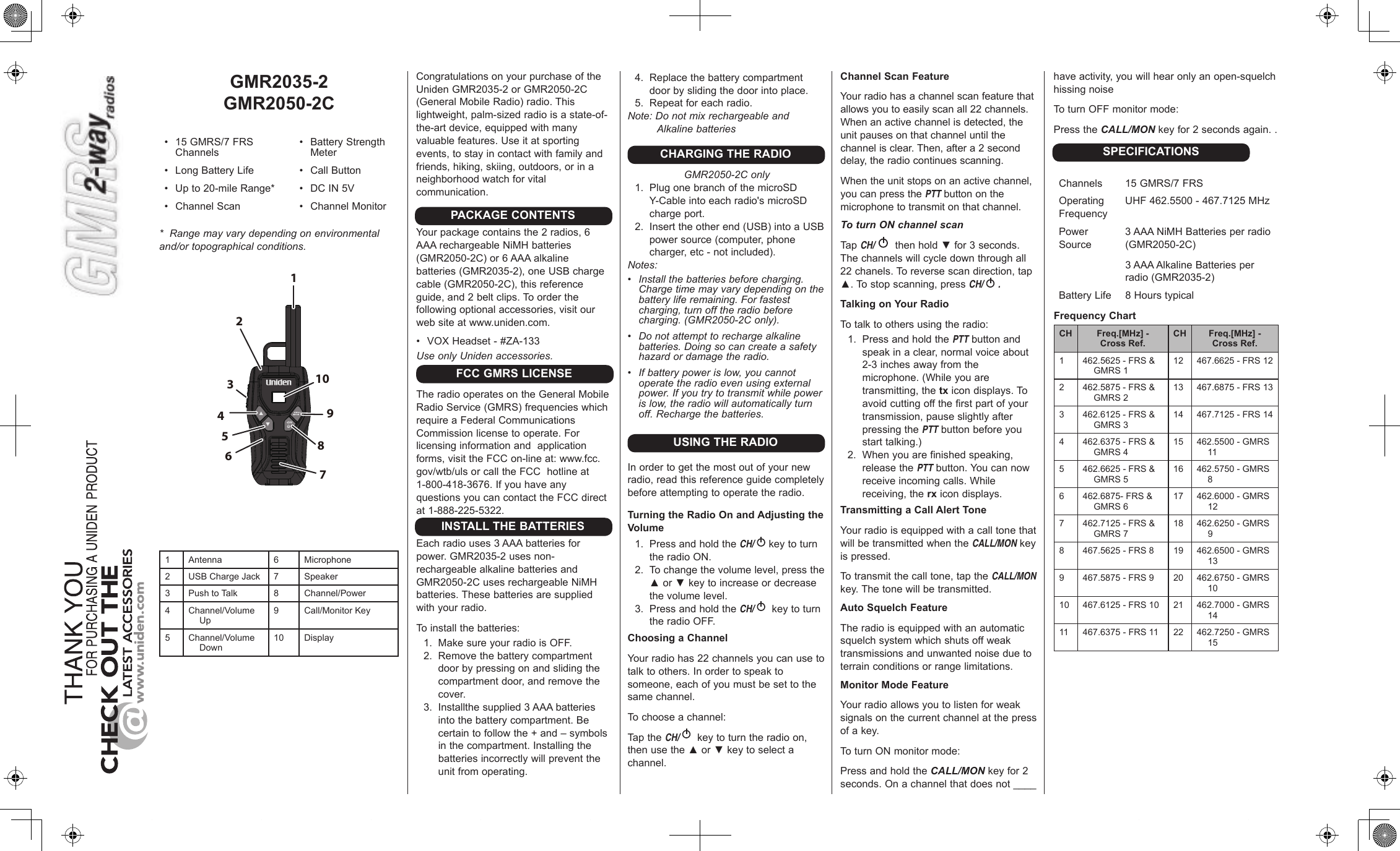 GMR2035-2GMR2050-2C• 15GMRS/7FRSChannels• BatteryStrengthMeter• LongBatteryLife • CallButton• Upto20-mileRange* • DCIN5V• ChannelScan • ChannelMonitor*  Range may vary depending on environmental and/or topographical conditions.123456789101 Antenna 6 Microphone2 USBChargeJack 7 Speaker3PushtoTalk 8Channel/Power4Channel/VolumeUp9Call/MonitorKey5Channel/VolumeDown10 DisplayCongratulationsonyourpurchaseoftheUnidenGMR2035-2orGMR2050-2C(GeneralMobileRadio)radio.Thislightweight,palm-sizedradioisastate-of-the-artdevice,equippedwithmanyvaluablefeatures.Useitatsportingevents,tostayincontactwithfamilyandfriends,hiking,skiing,outdoors,orinaneighborhoodwatchforvitalcommunication.Yourpackagecontainsthe2radios,6AAArechargeableNiMHbatteries(GMR2050-2C)or6AAAalkalinebatteries(GMR2035-2),oneUSBchargecable(GMR2050-2C),thisreferenceguide,and2beltclips.Toorderthefollowingoptionalaccessories,visitourwebsiteatwww.uniden.com.• VOXHeadset-#ZA-133Use only Uniden accessories.TheradiooperatesontheGeneralMobileRadioService(GMRS)frequencieswhichrequireaFederalCommunicationsCommissionlicensetooperate.Forlicensinginformationandapplicationforms,visittheFCCon-lineat:www.fcc.gov/wtb/ulsorcalltheFCChotlineat1-800-418-3676.IfyouhaveanyquestionsyoucancontacttheFCCdirectat1-888-225-5322.Eachradiouses3AAAbatteriesforpower.GMR2035-2usesnon-rechargeablealkalinebatteriesandGMR2050-2CusesrechargeableNiMHbatteries.Thesebatteriesaresuppliedwithyourradio.Toinstallthebatteries:1. MakesureyourradioisOFF.2. Removethebatterycompartmentdoorbypressingonandslidingthecompartmentdoor,andremovethecover.3. Installthesupplied3AAAbatteriesintothebatterycompartment.Becertaintofollowthe+and–symbolsinthecompartment.Installingthebatteriesincorrectlywillpreventtheunitfromoperating.PACKAGE CONTENTSFCC GMRS LICENSEINSTALL THE BATTERIES4. Replacethebatterycompartmentdoorbyslidingthedoorintoplace.5. Repeatforeachradio.Note: Do not mix rechargeable and Alkaline batteriesCHARGING THE RADIOGMR2050-2C only1. PlugonebranchofthemicroSDY-Cableintoeachradio&apos;smicroSDchargeport.2. Inserttheotherend(USB)intoaUSBpowersource(computer,phonecharger,etc-notincluded).Notes:• Install the batteries before charging. Charge time may vary depending on the battery life remaining. For fastest charging, turn off the radio before charging. (GMR2050-2C only).• Do not attempt to recharge alkaline batteries. Doing so can create a safety hazard or damage the radio.• If battery power is low, you cannot operate the radio even using external power. If you try to transmit while power is low, the radio will automatically turn off. Recharge the batteries.USING THE RADIOInordertogetthemostoutofyournewradio,readthisreferenceguidecompletelybeforeattemptingtooperatetheradio.Turning the Radio On and Adjusting the Volume1. PressandholdtheCH/ keytoturntheradioON.2. Tochangethevolumelevel,pressthe▲or▼keytoincreaseordecreasethevolumelevel.3. PressandholdtheCH/ keytoturntheradioOFF.Choosing a ChannelYourradiohas22channelsyoucanusetotalktoothers.Inordertospeaktosomeone,eachofyoumustbesettothesamechannel.Tochooseachannel:TaptheCH/ keytoturntheradioon,thenusethe▲or▼keytoselectachannel.Channel Scan FeatureYourradiohasachannelscanfeaturethatallowsyoutoeasilyscanall22channels.Whenanactivechannelisdetected,theunitpausesonthatchanneluntilthechannelisclear.Then,aftera2seconddelay,theradiocontinuesscanning.Whentheunitstopsonanactivechannel,youcanpressthePTTbuttononthemicrophonetotransmitonthatchannel.To turn ON channel scanTap CH/  thenhold▼for3seconds.Thechannelswillcycledownthroughall22chanels.Toreversescandirection,tap▲.Tostopscanning,pressCH/ .Talking on Your RadioTotalktoothersusingtheradio:1. PressandholdthePTTbuttonandspeakinaclear,normalvoiceabout2-3inchesawayfromthemicrophone.(Whileyouaretransmitting,thetxicondisplays.Toavoidcuttingoffthefirstpartofyourtransmission,pauseslightlyafterpressingthePTTbuttonbeforeyoustarttalking.)2. Whenyouarefinishedspeaking,releasethePTTbutton.Youcannowreceiveincomingcalls.Whilereceiving,therxicondisplays.Transmitting a Call Alert ToneYourradioisequippedwithacalltonethatwillbetransmittedwhentheCALL/MONkeyispressed.Totransmitthecalltone,taptheCALL/MON key.Thetonewillbetransmitted.Auto Squelch FeatureTheradioisequippedwithanautomaticsquelchsystemwhichshutsoffweaktransmissionsandunwantednoiseduetoterrainconditionsorrangelimitations.Monitor Mode FeatureYourradioallowsyoutolistenforweaksignalsonthecurrentchannelatthepressofakey.ToturnONmonitormode:PressandholdtheCALL/MON keyfor2seconds.Onachannelthatdoesnot____haveactivity,youwillhearonlyanopen-squelchhissingnoiseToturnOFFmonitormode:PresstheCALL/MON keyfor2secondsagain..Channels 15GMRS/7FRSOperatingFrequencyUHF462.5500-467.7125MHzPowerSource3AAANiMHBatteriesperradio(GMR2050-2C)3AAAAlkalineBatteriesperradio(GMR2035-2)BatteryLife 8HourstypicalFrequency ChartCH Freq.[MHz] -  Cross Ref. CH Freq.[MHz] -  Cross Ref.1462.5625-FRS&amp;GMRS112 467.6625-FRS122 462.5875-FRS&amp;GMRS213 467.6875-FRS133462.6125-FRS&amp;GMRS314 467.7125-FRS144462.6375-FRS&amp;GMRS415 462.5500-GMRS115462.6625-FRS&amp;GMRS516 462.5750-GMRS86462.6875-FRS&amp;GMRS617 462.6000-GMRS127 462.7125-FRS&amp;GMRS718 462.6250-GMRS98467.5625-FRS8 19 462.6500-GMRS139467.5875-FRS9 20 462.6750-GMRS1010 467.6125-FRS10 21 462.7000-GMRS1411 467.6375-FRS11 22 462.7250-GMRS15SPECIFICATIONS