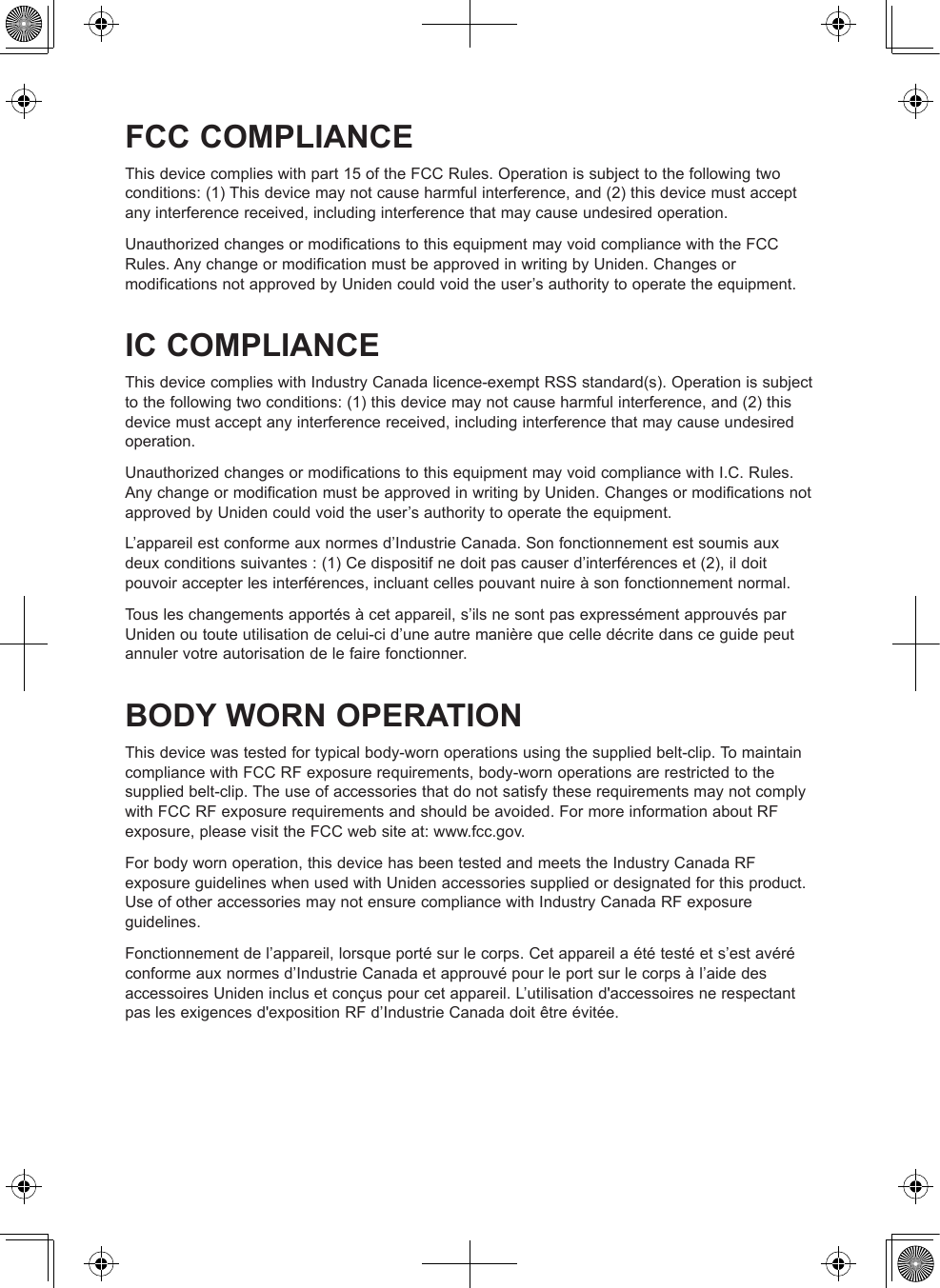 FCC COMPLIANCEThis device complies with part 15 of the FCC Rules. Operation is subject to the following two conditions: (1) This device may not cause harmful interference, and (2) this device must accept any interference received, including interference that may cause undesired operation.Unauthorized changes or modifications to this equipment may void compliance with the FCC Rules. Any change or modification must be approved in writing by Uniden. Changes or modifications not approved by Uniden could void the user’s authority to operate the equipment.IC COMPLIANCEThis device complies with Industry Canada licence-exempt RSS standard(s). Operation is subject to the following two conditions: (1) this device may not cause harmful interference, and (2) this device must accept any interference received, including interference that may cause undesired operation.Unauthorized changes or modifications to this equipment may void compliance with I.C. Rules. Any change or modification must be approved in writing by Uniden. Changes or modifications not approved by Uniden could void the user’s authority to operate the equipment.L’appareil est conforme aux normes d’Industrie Canada. Son fonctionnement est soumis aux deux conditions suivantes : (1) Ce dispositif ne doit pas causer d’interférences et (2), il doit pouvoir accepter les interférences, incluant celles pouvant nuire à son fonctionnement normal. Tous les changements apportés à cet appareil, s’ils ne sont pas expressément approuvés par Uniden ou toute utilisation de celui-ci d’une autre manière que celle décrite dans ce guide peut annuler votre autorisation de le faire fonctionner.BODY WORN OPERATIONThis device was tested for typical body-worn operations using the supplied belt-clip. To maintain compliance with FCC RF exposure requirements, body-worn operations are restricted to the supplied belt-clip. The use of accessories that do not satisfy these requirements may not comply with FCC RF exposure requirements and should be avoided. For more information about RF exposure, please visit the FCC web site at: www.fcc.gov.For body worn operation, this device has been tested and meets the Industry Canada RF exposure guidelines when used with Uniden accessories supplied or designated for this product. Use of other accessories may not ensure compliance with Industry Canada RF exposure guidelines.Fonctionnement de l’appareil, lorsque porté sur le corps. Cet appareil a été testé et s’est avéré conforme aux normes d’Industrie Canada et approuvé pour le port sur le corps à l’aide des accessoires Uniden inclus et conçus pour cet appareil. L’utilisation d&apos;accessoires ne respectant pas les exigences d&apos;exposition RF d’Industrie Canada doit être évitée. 