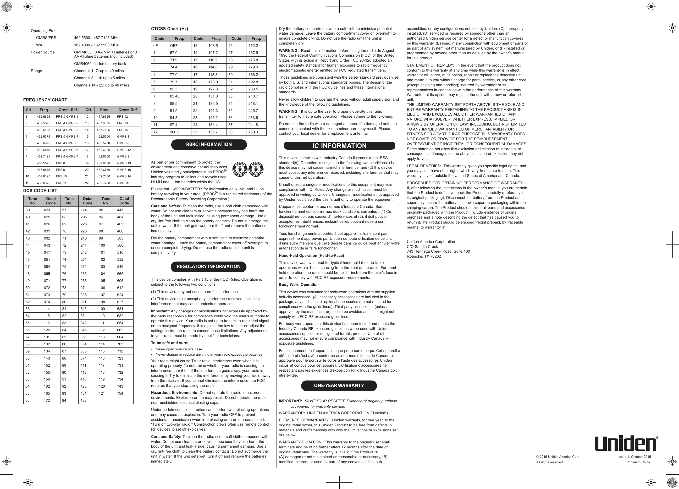 © 2015 Uniden America Corp.  Issue 1, October 2015All rights reserved  Printed in China.Operating Freq.     GMRS/FRS 462.5500 - 467.7125 MHz     WX 162.4000 - 162.5500 MHzPower Source GMR4055:  3 AA NiMH Batteries or 3 AA Alkaline batteries (not included)GMR4060:  Li-Ion battery backRange Channels 1 -7: up to 40 milesChannels 8 - 14: up to 5 milesChannels 14 - 22: up to 40 milesFREQUENCY CHARTCH. Freq. Cross-Ref. CH. Freq. Cross-Ref.1 462.5625 FRS &amp; GMRS 1 12 467.6625 FRS 122 462.5875 FRS &amp; GMRS 2 13 467.6875 FRS 133 462.6125 FRS &amp; GMRS 3 14 467.7125 FRS 144 462.6375 FRS &amp; GMRS 4 15 462.5500 GMRS 115 462.6625 FRS &amp; GMRS 5 16 462.5750 GMRS 86 462.6875 FRS &amp; GMRS 6 17 462.6000 GMRS 127 462.7125 FRS &amp; GMRS 7 18 462.6250 GMRS 98 467.5625 FRS 8 19 462.6500 GMRS 139 467.5875 FRS 9 20 462.6750 GMRS 1010 467.6125 FRS 10 21 462.7000 GMRS 1411 467.6375 FRS 11 22 462.7250 GMRS15DCS CODE LISTTone No.Octal CodeTone No.Octal CodeTone No.Octal Code39 023 67 174 95 44540 025 68 205 96 46441 026 69 223 97 46542 031 70 226 98 46643 032 71 243 99 50344 043 72 244 100 50645 047 73 245 101 51646 051 74 251 102 53247 054 75 261 103 54648 065 76 263 104 56549 071 77 265 105 60650 072 78 271 106 61251 073 79 306 107 62452 074 80 311 108 62753 114 81 315 109 63154 115 82 331 110 63255 116 83 343 111 65456 125 84 346 112 66257 131 85 351 113 66458 132 86 364 114 70359 134 87 365 115 71260 143 88 371 116 72361 152 89 411 117 73162 155 90 412 118 73263 156 91 413 119 73464 162 92 423 120 74365 165 93 431 121 75466 172 94 432CTCSS Chart (Hz)Code Freq. Code Freq. Code Freq.oF OFF 13 103.5 26 162.21 67.0 14 107.2 27 167.92 71.9 15 110.9 28 173.83 74.4 16 114.8 29 179.94 77.0 17 118.8 30 186.25 79.7 18 123.0 31 192.86 82.5 19 127.3 32 203.57 85.48 20 131.8 33 210.78 88.5 21 136.5 34 218.19 91.5 22 141.3 35 225.710 94.8 23 146.2 36 233.611 97.4 24 151.4 37 241.812 100.0 25 156.7 38 250.3 RBRC INFORMATION As part of our commitment to protect the  environment and conserve natural resources,  Uniden voluntarily participates in an RBRC®  industry program to collect and recycle used  Ni-MH and Li-Ion batteries within the US. Please call 1-800-8-BATTERY for information on Ni-MH and Li-Ion  battery recycling in your area. (RBRC® is a registered trademark of the  Rechargeable Battery Recycling Corporation.)Care and Safety: To clean the radio, use a soft cloth dampened with water. Do not use cleaners or solvents because they can harm the body of the unit and leak inside, causing permanent damage. Use a dry, lint-free cloth to clean the battery contacts. Do not submerge the unit in water. If the unit gets wet, turn it off and remove the batteries immediately.Dry the battery compartment with a soft cloth to minimize potential water damage. Leave the battery compartment cover off overnight to ensure complete drying. Do not use the radio until the unit is completely dry. REGULATORY INFORMATIONThis device complies with Part 15 of the FCC Rules. Operation is subject to the following two conditions:(1) This device may not cause harmful interference.(2) This device must accept any interference received, including interference that may cause undesired operation.Important: Any changes or modifications not expressly approved by the party responsible for compliance could void the user&apos;s authority to operate this device. Your radio is set up to transmit a regulated signal on an assigned frequency. It is against the law to alter or adjust the settings inside the radio to exceed those limitations. Any adjustments to your radio must be made by qualified technicians.To be safe and sure:•  Never open your radio’s case.•  Never change or replace anything in your radio except the batteries.Your radio might cause TV or radio interference even when it is operating properly. To determine whether your radio is causing the interference, turn it off. If the interference goes away, your radio is causing it. Try to eliminate the interference by moving your radio away from the receiver. If you cannot eliminate the interference, the FCC requires that you stop using the radio.Hazardous Environments: Do not operate the radio in hazardous environments. Explosion or fire may result. Do not operate the radio near unshielded electrical blasting caps.Under certain conditions, radios can interfere with blasting operations and may cause an explosion. Turn your radio OFF to prevent accidental transmission when in a blasting area or in areas posted: &quot;Turn off two-way radio.&quot; Construction crews often use remote control RF devices to set off explosives.Care and Safety: To clean the radio, use a soft cloth dampened with water. Do not use cleaners or solvents because they can harm the body of the unit and leak inside, causing permanent damage. Use a dry, lint-free cloth to clean the battery contacts. Do not submerge the unit in water. If the unit gets wet, turn it off and remove the batteries immediately.Dry the battery compartment with a soft cloth to minimize potential water damage. Leave the battery compartment cover off overnight to ensure complete drying. Do not use the radio until the unit is completely dry.WARNING!  Read this information before using the radio. In August 1996 the Federal Communications Commission (FCC) of the United States with its action in Report and Order FCC 96-326 adopted an updated safety standard for human exposure to radio frequency electromagnetic energy emitted by FCC regulated transmitters.Those guidelines are consistent with the safety standard previously set by both U.S. and international standards bodies. The design of the radio complies with the FCC guidelines and these international standards.Never allow children to operate the radio without adult supervision and the knowledge of the following guidelines.WARNING!  It is up to the user to properly operate this radio transmitter to insure safe operation. Please adhere to the following:Do not use the radio with a damaged antenna. If a damaged antenna comes into contact with the skin, a minor burn may result. Please contact your local dealer for a replacement antenna. IC INFORMATION  This device complies with Industry Canada licence-exempt RSS standard(s). Operation is subject to the following two conditions: (1) this device may not cause harmful interference, and (2) this device must accept any interference received, including interference that may cause undesired operation.Unauthorized changes or modifications to this equipment may void compliance with I.C. Rules. Any change or modification must be approved in writing by Uniden. Changes or modifications not approved by Uniden could void the user’s authority to operate the equipment.L’appareil est conforme aux normes d’Industrie Canada. Son fonctionnement est soumis aux deux conditions suivantes : (1) Ce dispositif ne doit pas causer d’interférences et (2), il doit pouvoir accepter les interférences, incluant celles pouvant nuire à son fonctionnement normal. Tous les changements apportés à cet appareil, s’ils ne sont pas expressément approuvés par Uniden ou toute utilisation de celui-ci d’une autre manière que celle décrite dans ce guide peut annuler votre autorisation de le faire fonctionner.Hand-Held Operation (Held-to-Face)This device was evaluated for typical hand-held (held-to-face) operations with a 1 inch spacing from the front of the radio. For hand-held operation, the radio should be held 1 inch from the user&apos;s face in order to comply with FCC RF exposure requirements.Body-Worn OperationThis device was evaluated for body-worn operations with the supplied belt-clip accessory.  (All necessary accessories are included in the package; any additional or optional accessories are not required for compliance with the guidelines.)  Third party accessories (unless approved by the manufacturer) should be avoided as these might not comply with FCC RF exposure guidelines. For body worn operation, this device has been tested and meets the Industry Canada RF exposure guidelines when used with Uniden accessories supplied or designated for this product. Use of other accessories may not ensure compliance with Industry Canada RF exposure guidelines.Fonctionnement de l’appareil, lorsque porté sur le corps. Cet appareil a été testé et s’est avéré conforme aux normes d’Industrie Canada et approuvé pour le port sur le corps à l’aide des accessoires Uniden inclus et conçus pour cet appareil. L’utilisation d&apos;accessoires ne respectant pas les exigences d&apos;exposition RF d’Industrie Canada doit être évitée.  ONE-YEAR WARRANTYIMPORTANT:  SAVE YOUR RECEIPT! Evidence of original purchase is required for warranty service.WARRANTOR:  UNIDEN AMERICA CORPORATION (&quot;Uniden&quot;)ELEMENTS OF WARRANTY:  Uniden warrants, for one year, to the original retail owner, this Uniden Product to be free from defects in materials and craftsmanship with only the limitations or exclusions set out below.WARRANTY DURATION:  This warranty to the original user shall terminate and be of no further effect 12 months after the date of original retail sale. The warranty is invalid if the Product is:  (A) damaged or not maintained as reasonable or necessary, (B) modified, altered, or used as part of any conversion kits, sub-assemblies, or any configurations not sold by Uniden, (C) improperly installed, (D) serviced or repaired by someone other than an authorized Uniden service center for a defect or malfunction covered by this warranty, (E) used in any conjunction with equipment or parts or as part of any system not manufactured by Uniden, or (F) installed or programmed by anyone other than as detailed by the owner’s manual for this product.STATEMENT OF REMEDY:  In the event that the product does not conform to this warranty at any time while this warranty is in effect, warrantor will either, at its option, repair or replace the defective unit and return it to you without charge for parts, service, or any other cost (except shipping and handling) incurred by warrantor or its representatives in connection with the performance of this warranty. Warrantor, at its option, may replace the unit with a new or refurbished unit.  THE LIMITED WARRANTY SET FORTH ABOVE IS THE SOLE AND ENTIRE WARRANTY PERTAINING TO THE PRODUCT AND IS IN LIEU OF AND EXCLUDES ALL OTHER WARRANTIES OF ANY NATURE WHATSOEVER, WHETHER EXPRESS, IMPLIED OR ARISING BY OPERATION OF LAW, INCLUDING, BUT NOT LIMITED TO ANY IMPLIED WARRANTIES OF MERCHANTABILITY OR FITNESS FOR A PARTICULAR PURPOSE.THIS WARRANTY DOES NOT COVER OR PROVIDE FOR THE REIMBURSEMENT OVERPAYMENT OF INCIDENTAL OR CONSEQUENTIAL DAMAGES. Some states do not allow this exclusion or limitation of incidental or consequential damages so the above limitation or exclusion may not apply to you.LEGAL REMEDIES:  This warranty gives you specific legal rights, and you may also have other rights which vary from state to state. This warranty is void outside the United States of America and Canada.PROCEDURE FOR OBTAINING PERFORMANCE OF WARRANTY:  If, after following the instructions in the owner’s manual you are certain that the Product is defective, pack the Product carefully (preferably in its original packaging). Disconnect the battery from the Product and separately secure the battery in its own separate packaging within the shipping carton. The Product should include all parts and accessories originally packaged with the Product. Include evidence of original purchase and a note describing the defect that has caused you to return it.The Product should be shipped freight prepaid, by traceable means, to warrantor at:Uniden America Corporation C/O Saddle Creek 743 Henrietta Creek Road, Suite 100 Roanoke, TX 76262LI-Ion