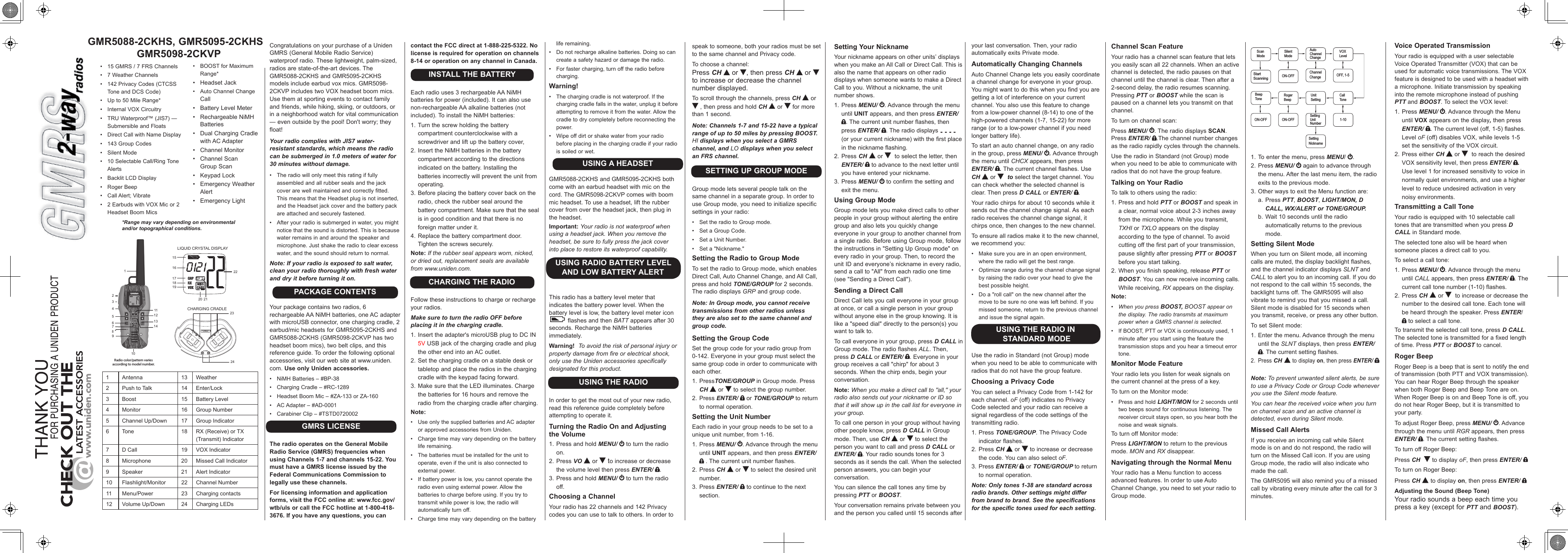 GMR5088-2CKHS, GMR5095-2CKHSGMR5098-2CKVPCHARGING CRADLE123456710111213141719222324LIQUID CRYSTAL DISPLAY9815161820 21Radio color/pattern varies according to model number.*Range may vary depending on environmental and/or topographical conditions.•  15 GMRS / 7 FRS Channels•  7 Weather Channels•  142 Privacy Codes (CTCSS Tone and DCS Code)•  Up to 50 Mile Range*•  Internal VOX Circuitry•  TRU Waterproof™ (JIS7) —Submersible and Floats•  Direct Call with Name Display•  143 Group Codes•  Silent Mode•  10 Selectable Call/Ring Tone Alerts•  Backlit LCD Display•  Roger Beep•  Call Alert; Vibrate•  2 Earbuds with VOX Mic or 2 Headset Boom Mics1 Antenna 13 Weather2Push to Talk 14 Enter/Lock3 Boost 15 Battery Level4 Monitor 16 Group Number5 Channel Up/Down 17 Group Indicator6 Tone 18 RX (Receive) or TX (Transmit) Indicator7 D Call 19 VOX Indicator8 Microphone 20 Missed Call Indicator9 Speaker 21 Alert Indicator10 Flashlight/Monitor 22 Channel Number11 Menu/Power 23 Charging contacts12 Volume Up/Down 24 Charging LEDsCongratulations on your purchase of a Uniden GMRS (General Mobile Radio Service) waterproof radio. These lightweight, palm-sized, radios are state-of-the-art devices. The GMR5088-2CKHS and GMR5095-2CKHS models include earbud vox mics. GMR5098-2CKVP includes two VOX headset boom mics. Use them at sporting events to contact family and friends, while hiking, skiing, or outdoors, or in a neighborhood watch for vital communication — even outside by the pool! Don&apos;t worry; they float!Your radio complies with JIS7 water-resistant standards, which means the radio can be submerged in 1.0 meters of water for 30 minutes without damage.•  The radio will only meet this rating if fully assembled and all rubber seals and the jack cover are well maintained and correctly fitted. This means that the Headset plug is not inserted, and the Headset jack cover and the battery pack are attached and securely fastened.•  After your radio is submerged in water, you might notice that the sound is distorted. This is because water remains in and around the speaker and microphone. Just shake the radio to clear excess water, and the sound should return to normal.Note: If your radio is exposed to salt water, clean your radio thoroughly with fresh water and dry it before turning it on.PACKAGE CONTENTSYour package contains two radios, 6 rechargeable AA NiMH batteries, one AC adapter with microUSB connector, one charging cradle, 2 earbud/mic headsets for GMR5095-2CKHS and GMR5088-2CKHS (GMR5098-2CKVP has two headset boom mics), two belt clips, and this reference guide. To order the following optional accessories, visit our web site at www.uniden.com. Use only Uniden accessories.•  NiMH Batteries – #BP-38•  Charging Cradle – #RC-1289•  Headset Boom Mic – #ZA-133 or ZA-160•  AC Adapter – #AD-0001•  Carabiner Clip – #TSTD0720002GMRS LICENSEThe radio operates on the General Mobile Radio Service (GMRS) frequencies when using Channels 1-7 and channels 15-22. You must have a GMRS license issued by the Federal Communications Commission to legally use these channels.For licensing information and application forms, visit the FCC online at: www.fcc.gov/wtb/uls or call the FCC hotline at 1-800-418-3676. If you have any questions, you can contact the FCC direct at 1-888-225-5322. No license is required for operation on channels 8-14 or operation on any channel in Canada.INSTALL THE BATTERYEach radio uses 3 rechargeable AA NiMH batteries for power (included). It can also use non-rechargeable AA alkaline batteries (not included). To install the NiMH batteries:1. Turn the screw holding the battery compartment counterclockwise with a screwdriver and lift up the battery cover,2. Insert the NiMH batteries in the battery compartment according to the directions indicated on the battery. Installing the batteries incorrectly will prevent the unit from operating.3. Before placing the battery cover back on the radio, check the rubber seal around the battery compartment. Make sure that the seal is in good condition and that there is no foreign matter under it. 4. Replace the battery compartment door. Tighten the screws securely.Note: If the rubber seal appears worn, nicked, or dried out, replacement seals are available from www.uniden.com.CHARGING THE RADIOFollow these instructions to charge or recharge your radios.Make sure to turn the radio OFF before placing it in the charging cradle.1. Insert the adapter&apos;s microUSB plug to DC IN 5V USB jack of the charging cradle and plug the other end into an AC outlet.2. Set the charging cradle on a stable desk or tabletop and place the radios in the charging cradle with the keypad facing forward.3. Make sure that the LED illuminates. Charge the batteries for 16 hours and remove the radio from the charging cradle after charging.Note: •  Use only the supplied batteries and AC adapter or approved accessories from Uniden.•  Charge time may vary depending on the battery life remaining.•  The batteries must be installed for the unit to operate, even if the unit is also connected to external power.•  If battery power is low, you cannot operate the radio even using external power. Allow the batteries to charge before using. If you try to transmit while power is low, the radio will automatically turn off.•  Charge time may vary depending on the battery speak to someone, both your radios must be set to the same channel and Privacy code.To choose a channel:Press CH   or  , then press CH   or   to increase or decrease the channel number displayed.To scroll through the channels, press CH  or  , then press and hold CH  or   for more than 1 second.Note: Channels 1-7 and 15-22 have a typical range of up to 50 miles by pressing BOOST. HI displays when you select a GMRS channel, and LO displays when you select an FRS channel.SETTING UP GROUP MODEGroup mode lets several people talk on the same channel in a separate group. In order to use Group mode, you need to initialize specific settings in your radio:•  Set the radio to Group mode.•  Set a Group Code.•  Set a Unit Number.•  Set a &quot;Nickname.&quot;Setting the Radio to Group ModeTo set the radio to Group mode, which enables Direct Call, Auto Channel Change, and All Call, press and hold TONE/GROUP for 2 seconds. The radio displays GRP and group code.Note: In Group mode, you cannot receive transmissions from other radios unless they are also set to the same channel and group code.Setting the Group CodeSet the group code for your radio group from 0-142. Everyone in your group must select the same group code in order to communicate with each other.1. PressTONE/GROUP in Group mode. Press CH  or   to select the group number.2. Press ENTER/   or TONE/GROUP to return to normal operation.Setting the Unit NumberEach radio in your group needs to be set to a unique unit number, from 1-16.1. Press MENU/  . Advance through the menu until UNIT appears, and then press ENTER/  . The current unit number flashes.2. Press CH   or   to select the desired unit number.3. Press ENTER/   to continue to the next section.Setting Your NicknameYour nickname appears on other units’ displays when you make an All Call or Direct Call. This is also the name that appears on other radio displays when someone wants to make a Direct Call to you. Without a nickname, the unit number shows.1. Press MENU/  . Advance through the menu until UNIT appears, and then press ENTER/ . The current unit number flashes, then press ENTER/  . The radio displays - - - - (or your current nickname) with the first place in the nickname flashing.2. Press CH   or    to select the letter, then ENTER/   to advance to the next letter until you have entered your nickname.3. Press MENU/   to confirm the setting and exit the menu.Using Group ModeGroup mode lets you make direct calls to other people in your group without alerting the entire group and also lets you quickly change everyone in your group to another channel from a single radio. Before using Group mode, follow the instructions in &quot;Setting Up Group mode&quot; on every radio in your group. Then, to record the unit ID and everyone’s nickname in every radio, send a call to &quot;All&quot; from each radio one time (see &quot;Sending a Direct Call&quot;).Sending a Direct CallDirect Call lets you call everyone in your group at once, or call a single person in your group without anyone else in the group knowing. It is like a &quot;speed dial&quot; directly to the person(s) you want to talk to.To call everyone in your group, press D CALL in Group mode. The radio flashes ALL. Then, press D CALL or ENTER/  . Everyone in your group receives a call &quot;chirp&quot; for about 3 seconds. When the chirp ends, begin your conversation.Note: When you make a direct call to &quot;all,&quot; your radio also sends out your nickname or ID so that it will show up in the call list for everyone in your group.To call one person in your group without having other people know, press D CALL in Group mode. Then, use CH  or   to select the person you want to call and press D CALL or ENTER/  . Your radio sounds tones for 3 seconds as it sends the call. When the selected person answers, you can begin your conversation.You can silence the call tones any time by pressing PTT or BOOST.Your conversation remains private between you and the person you called until 15 seconds after Channel Scan FeatureYour radio has a channel scan feature that lets you easily scan all 22 channels. When an active channel is detected, the radio pauses on that channel until the channel is clear. Then after a 2-second delay, the radio resumes scanning. Pressing PTT or BOOST while the scan is paused on a channel lets you transmit on that channel. To turn on channel scan:Press MENU/  . The radio displays SCAN. Press ENTER/  .The channel number changes as the radio rapidly cycles through the channels.Use the radio in Standard (not Group) mode when you need to be able to communicate with radios that do not have the group feature.Talking on Your RadioTo talk to others using the radio:1. Press and hold PTT or BOOST and speak in a clear, normal voice about 2-3 inches away from the microphone. While you transmit, TXHI or TXLO appears on the display according to the type of channel. To avoid cutting off the first part of your transmission, pause slightly after pressing PTT or BOOST before you start talking.2. When you finish speaking, release PTT or BOOST. You can now receive incoming calls. While receiving, RX appears on the display.Note: •  When you press BOOST, BOOST appear on the display. The radio transmits at maximum power when a GMRS channel is selected. •  If BOOST, PTT or VOX is continuously used, 1 minute after you start using the feature the transmission stops and you hear a timeout error tone.Monitor Mode FeatureYour radio lets you listen for weak signals on the current channel at the press of a key.To turn on the Monitor mode:•  Press and hold LIGHT/MON for 2 seconds until two beeps sound for continuous listening. The receiver circuit stays open, so you hear both the noise and weak signals.To turn off Monitor mode:Press LIGHT/MON to return to the previous mode. MON and RX disappear.Navigating through the Normal MenuYour radio has a Menu function to access advanced features. In order to use Auto Channel Change, you need to set your radio to Group mode.Start Scanning Scan Mode Silent Mode ON-OFF Auto Channel Change Channel Change VOX Level OFF, 1-5 1-10 Call Tone Unit Setting Setting Unit Number Roger Beep ON-OFF Beep Tone ON-OFF Setting Nickname 1. To enter the menu, press MENU/  .2. Press MENU/   again to advance through the menu. After the last menu item, the radio exits to the previous mode.3. Other ways to exit the Menu function are:a. Press PTT, BOOST, LIGHT/MON, D CALL, WX/ALERT or TONE/GROUP.b. Wait 10 seconds until the radio automatically returns to the previous mode.Setting Silent ModeWhen you turn on Silent mode, all incoming calls are muted, the display backlight flashes, and the channel indicator displays SLNT and CALL to alert you to an incoming call. If you do not respond to the call within 15 seconds, the backlight turns off. The GMR5095 will also vibrate to remind you that you missed a call. Silent mode is disabled for 15 seconds when you transmit, receive, or press any other button.To set Silent mode:1. Enter the menu. Advance through the menu until the SLNT displays, then press ENTER/ . The current setting flashes.2.  Press CH  to display on, then press ENTER/ Note: To prevent unwanted silent alerts, be sure to use a Privacy Code or Group Code whenever you use the Silent mode feature.You can hear the received voice when you turn on channel scan and an active channel is detected, even during Silent mode. Missed Call AlertsIf you receive an incoming call while Silent mode is on and do not respond, the radio will turn on the Missed Call icon. If you are using Group mode, the radio will also indicate who made the call.The GMR5095 will also remind you of a missed call by vibrating every minute after the call for 3 minutes.•  BOOST for Maximum Range*•  Headset Jack•  Auto Channel Change Call•  Battery Level Meter•  Rechargeable NiMHBatteries•  Dual Charging Cradle with AC Adapter•  Channel Monitor•  Channel ScanGroup Scan•  Keypad Lock•  Emergency Weather Alert•  Emergency Lightyour last conversation. Then, your radio automatically exits Private mode.Automatically Changing ChannelsAuto Channel Change lets you easily coordinate a channel change for everyone in your group. You might want to do this when you find you are getting a lot of interference on your current channel. You also use this feature to change from a low-power channel (8-14) to one of the high-powered channels (1-7, 15-22) for more range (or to a low-power channel if you need longer battery life).To start an auto channel change, on any radio in the group, press MENU/  . Advance through the menu until CHCX appears, then press ENTER/ . The current channel flashes. Use CH  or    to select the target channel. You can check whether the selected channel is clear. Then press D CALL or ENTER/  .Your radio chirps for about 10 seconds while it sends out the channel change signal. As each radio receives the channel change signal, it chirps once, then changes to the new channel.To ensure all radios make it to the new channel, we recommend you:•  Make sure you are in an open environment, where the radio will get the best range.•  Optimize range during the channel change signal by raising the radio over your head to give the best possible height.•  Do a &quot;roll call&quot; on the new channel after the move to be sure no one was left behind. If you missed someone, return to the previous channel and issue the signal again.USING THE RADIO IN STANDARD MODEUse the radio in Standard (not Group) mode when you need to be able to communicate with radios that do not have the group feature.Choosing a Privacy CodeYou can select a Privacy Code from 1-142 for each channel. oF (off) indicates no Privacy Code selected and your radio can receive a signal regardless of the code settings of the transmitting radio.1. Press TONE/GROUP. The Privacy Code indicator flashes.2. Press CH  or   to increase or decrease the code. You can also select oF.3. Press ENTER/   or TONE/GROUP to return to normal operation.Note: Only tones 1-38 are standard across radio brands. Other settings might differ from brand to brand. See the specifications for the specific tones used for each setting.Voice Operated TransmissionYour radio is equipped with a user selectable Voice Operated Transmitter (VOX) that can be used for automatic voice transmissions. The VOX feature is designed to be used with a headset with a microphone. Initiate transmission by speaking into the remote microphone instead of pushing PTT and BOOST. To select the VOX level:1. Press MENU/  . Advance through the Menu until VOX appears on the display, then press ENTER/  . The current level (off, 1-5) flashes. Level oF (off) disables VOX, while levels 1-5 set the sensitivity of the VOX circuit.2. Press either CH  or    to reach the desired VOX sensitivity level, then press ENTER/  . Use level 1 for increased sensitivity to voice in normally quiet environments, and use a higher level to reduce undesired activation in very noisy environments.Transmitting a Call ToneYour radio is equipped with 10 selectable call tones that are transmitted when you press D CALL in Standard mode.The selected tone also will be heard when someone places a direct call to you.To select a call tone:1. Press MENU/  . Advance through the menu until CALL appears, then press ENTER/  . The current call tone number (1-10) flashes.2. Press CH   or    to increase or decrease the number to the desired call tone. Each tone will be heard through the speaker. Press ENTER/  to select a call tone.To transmit the selected call tone, press D CALL. The selected tone is transmitted for a fixed length of time. Press PTT or BOOST to cancel.Roger BeepRoger Beep is a beep that is sent to notify the end of transmission (both PTT and VOX transmission). You can hear Roger Beep through the speaker when both Roger Beep and Beep Tone are on. When Roger Beep is on and Beep Tone is off, you do not hear Roger Beep, but it is transmitted to your party.To adjust Roger Beep, press MENU/  . Advance through the menu until RGR appears, then press ENTER/  . The current setting flashes.To turn off Roger Beep:Press CH    to display oF, then press ENTER/ To turn on Roger Beep:Press CH  to display on, then press ENTER/ Adjusting the Sound (Beep Tone)Your radio sounds a beep each time you press a key (except for PTT and BOOST).life remaining.•  Do not recharge alkaline batteries. Doing so can create a safety hazard or damage the radio.•  For faster charging, turn off the radio before charging.Warning! •  The charging cradle is not waterproof. If the charging cradle falls in the water, unplug it before attempting to remove it from the water. Allow the cradle to dry completely before reconnecting the power.•  Wipe off dirt or shake water from your radio before placing in the charging cradle if your radio is soiled or wet.USING A HEADSETGMR5088-2CKHS and GMR5095-2CKHS both come with an earbud headset with mic on the cord. The GMR5098-2CKVP comes with boom mic headset. To use a headset, lift the rubber cover from over the headset jack, then plug in the headset.Important: Your radio is not waterproof when using a headset jack. When you remove the headset, be sure to fully press the jack cover into place to restore its waterproof capability.USING RADIO BATTERY LEVEL AND LOW BATTERY ALERTThis radio has a battery level meter that indicates the battery power level. When the battery level is low, the battery level meter icon  flashes and then BATT appears after 30 seconds. Recharge the NiMH batteries immediately.Warning!  To avoid the risk of personal injury or property damage from fire or electrical shock, only use the Uniden accessories specifically designated for this product.USING THE RADIOIn order to get the most out of your new radio, read this reference guide completely before attempting to operate it.Turning the Radio On and Adjusting the Volume1. Press and hold MENU/  to turn the radio on.2. Press VO  or   to increase or decrease the volume level then press ENTER/  .3. Press and hold MENU/   to turn the radio off.Choosing a ChannelYour radio has 22 channels and 142 Privacy codes you can use to talk to others. In order to 