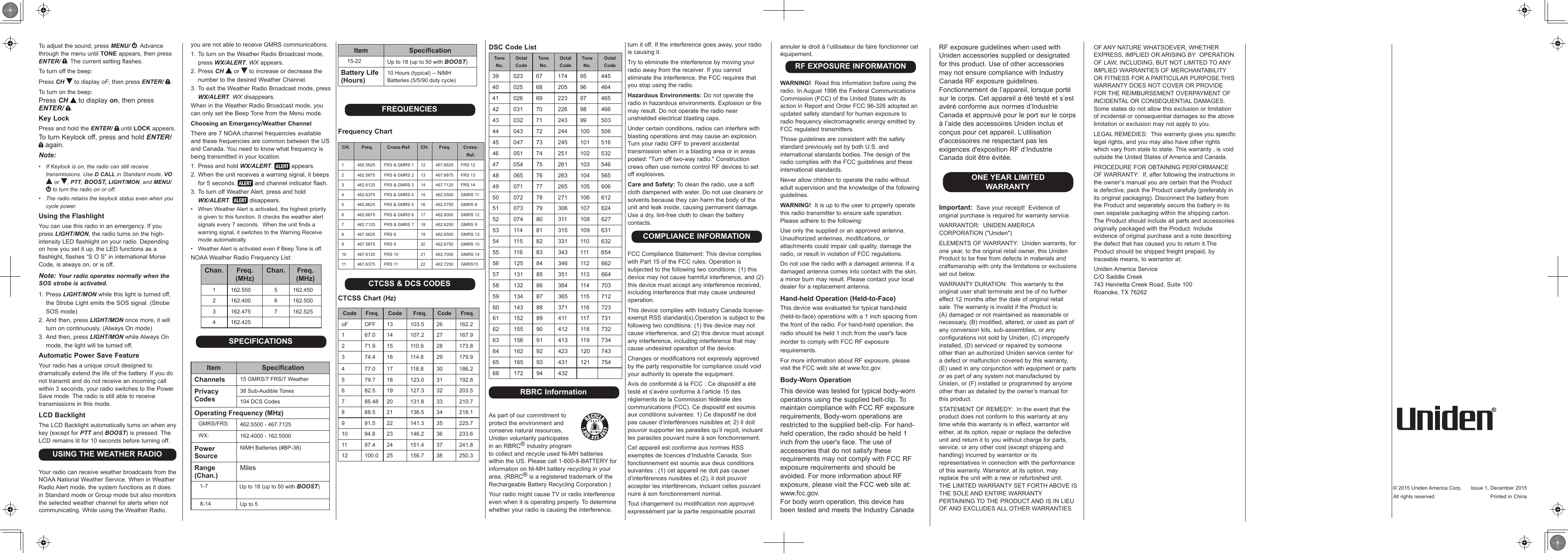 To adjust the sound, press MENU/  . Advance through the menu until TONE appears, then press ENTER/  . The current setting flashes.To turn off the beep:Press CH  to display oF, then press ENTER/  .To turn on the beep:Press CH  to display on, then press ENTER/  .Key LockPress and hold the ENTER/   until LOCK appears. To turn Keylock off, press and hold ENTER/  again.Note:•  If Keylock is on, the radio can still receive transmissions. Use D CALL in Standard mode, VO  or  , PTT, BOOST, LIGHT/MON, and MENU/  to turn the radio on or off.•  The radio retains the keylock status even when you cycle power. Using the FlashlightYou can use this radio in an emergency. If you press LIGHT/MON, the radio turns on the high-intensity LED flashlight on your radio. Depending on how you set it up, the LED functions as a flashlight, flashes “S O S” in international Morse Code, is always on, or is off.Note: Your radio operates normally when the SOS strobe is activated.1. Press LIGHT/MON while this light is turned off, the Strobe Light emits the SOS signal. (Strobe SOS mode)2. And then, press LIGHT/MON once more, it will turn on continuously. (Always On mode)3. And then, press LIGHT/MON while Always On mode, the light will be turned off.Automatic Power Save FeatureYour radio has a unique circuit designed to dramatically extend the life of the battery. If you do not transmit and do not receive an incoming call within 3 seconds, your radio switches to the Power Save mode. The radio is still able to receive transmissions in this mode.LCD BacklightThe LCD Backlight automatically turns on when any key (except for PTT and BOOST) is pressed. The LCD remains lit for 10 seconds before turning off.USING THE WEATHER RADIOYour radio can receive weather broadcasts from the NOAA National Weather Service. When in Weather Radio Alert mode, the system functions as it does in Standard mode or Group mode but also monitors the selected weather channel for alerts when not communicating. While using the Weather Radio, you are not able to receive GMRS communications.1. To turn on the Weather Radio Broadcast mode, press WX/ALERT. WX appears.2. Press CH  or   to increase or decrease the number to the desired Weather Channel.3. To exit the Weather Radio Broadcast mode, press WX/ALERT. WX disappears.When in the Weather Radio Broadcast mode, you can only set the Beep Tone from the Menu mode.Choosing an Emergency/Weather ChannelThere are 7 NOAA channel frequencies available and these frequencies are common between the US and Canada. You need to know what frequency is being transmitted in your location.1. Press and hold WX/ALERT.   appears.2. When the unit receives a warning signal, it beeps for 5 seconds.   and channel indicator flash.3. To turn off Weather Alert, press and hold  WX/ALERT.   disappears.•   When Weather Alert is activated, the highest priority is given to this function. It checks the weather alert signals every 7 seconds.  When the unit finds a warning signal, it switches to the Warning Receive mode automatically.•  Weather Alert is activated even if Beep Tone is off.NOAA Weather Radio Frequency List:Chan. Freq. (MHz)Chan. Freq. (MHz)1 162.550 5 162.4502 162.400 6 162.5003 162.475 7 162.5254 162.425SPECIFICATIONSItem SpecicationChannels 15 GMRS/7 FRS/7 WeatherPrivacy Codes38 Sub-Audible Tones104 DCS CodesOperating Frequency (MHz)   GMRS/FRS: 462.5500 - 467.7125   WX: 162.4000 - 162.5500Power SourceNiMH Batteries (#BP-38)Range (Chan.)Miles    1-7 Up to 18 (up to 50 with BOOST)    8-14 Up to 5Item Specication    15-22 Up to 18 (up to 50 with BOOST)Battery Life (Hours)10 Hours (typical) -- NiMH Batteries (5/5/90 duty cycle) FREQUENCIESFrequency ChartCH. Freq. Cross-Ref. CH. Freq. Cross-Ref.1 462.5625 FRS &amp; GMRS 1 12 467.6625 FRS 122 462.5875 FRS &amp; GMRS 2 13 467.6875 FRS 133 462.6125 FRS &amp; GMRS 3 14 467.7125 FRS 144 462.6375 FRS &amp; GMRS 4 15 462.5500 GMRS 115 462.6625 FRS &amp; GMRS 5 16 462.5750 GMRS 86 462.6875 FRS &amp; GMRS 6 17 462.6000 GMRS 127 462.7125 FRS &amp; GMRS 7 18 462.6250 GMRS 98 467.5625 FRS 8 19 462.6500 GMRS 139 467.5875 FRS 9 20 462.6750 GMRS 1010 467.6125 FRS 10 21 462.7000 GMRS 1411 467.6375 FRS 11 22 462.7250 GMRS15CTCSS &amp; DCS CODESCTCSS Chart (Hz)Code Freq. Code Freq. Code Freq.oF OFF 13 103.5 26 162.21 67.0 14 107.2 27 167.92 71.9 15 110.9 28 173.83 74.4 16 114.8 29 179.94 77.0 17 118.8 30 186.25 79.7 18 123.0 31 192.86 82.5 19 127.3 32 203.57 85.48 20 131.8 33 210.78 88.5 21 136.5 34 218.19 91.5 22 141.3 35 225.710 94.8 23 146.2 36 233.611 97.4 24 151.4 37 241.812 100.0 25 156.7 38 250.3DSC Code ListTone No.Octal CodeTone No.Octal CodeTone No.Octal Code39 023 67 174 95 44540 025 68 205 96 46441 026 69 223 97 46542 031 70 226 98 46643 032 71 243 99 50344 043 72 244 100 50645 047 73 245 101 51646 051 74 251 102 53247 054 75 261 103 54648 065 76 263 104 56549 071 77 265 105 60650 072 78 271 106 61251 073 79 306 107 62452 074 80 311 108 62753 114 81 315 109 63154 115 82 331 110 63255 116 83 343 111 65456 125 84 346 112 66257 131 85 351 113 66458 132 86 364 114 70359 134 87 365 115 71260 143 88 371 116 72361 152 89 411 117 73162 155 90 412 118 73263 156 91 413 119 73464 162 92 423 120 74365 165 93 431 121 75466 172 94 432 RBRC InformationAs part of our commitment to  protect the environment and  conserve natural resources,  Uniden voluntarily participates  in an RBRC® industry program  to collect and recycle used Ni-MH batteries within the US. Please call 1-800-8-BATTERY for information on Ni-MH battery recycling in your area. (RBRC® is a registered trademark of the Rechargeable Battery Recycling Corporation.)Your radio might cause TV or radio interference even when it is operating properly. To determine whether your radio is causing the interference, turn it off. If the interference goes away, your radio is causing it.Try to eliminate the interference by moving your radio away from the receiver. If you cannot eliminate the interference, the FCC requires that you stop using the radio.Hazardous Environments: Do not operate the radio in hazardous environments. Explosion or fire may result. Do not operate the radio near unshielded electrical blasting caps.Under certain conditions, radios can interfere with blasting operations and may cause an explosion. Turn your radio OFF to prevent accidental transmission when in a blasting area or in areas posted: &quot;Turn off two-way radio.&quot; Construction crews often use remote control RF devices to set off explosives.Care and Safety: To clean the radio, use a soft cloth dampened with water. Do not use cleaners or solvents because they can harm the body of the unit and leak inside, causing permanent damage. Use a dry, lint-free cloth to clean the battery contacts. COMPLIANCE INFORMATIONFCC Compliance Statement: This device complies with Part 15 of the FCC rules. Operation is subjected to the following two conditions: (1) this device may not cause harmful interference, and (2) this device must accept any interference received, including interference that may cause undesired operation.This device complies with Industry Canada license-exempt RSS standard(s).Operation is subject to the following two conditions: (1) this device may not cause interference, and (2) this device must accept any interference, including interference that may cause undesired operation of the device. Changes or modifications not expressly approved by the party responsible for compliance could void your authority to operate the equipment.Avis de conformité à la FCC : Ce dispositif a été testé et s’avère conforme à l’article 15 des règlements de la Commission fédérale des communications (FCC). Ce dispositif est soumis aux conditions suivantes: 1) Ce dispositif ne doit pas causer d’interférences nuisibles et; 2) Il doit pouvoir supporter les parasites qu’il reçoit, incluant les parasites pouvant nuire à son fonctionnement. Cet appareil est conforme aux normes RSS exemptes de licences d’Industrie Canada. Son fonctionnement est soumis aux deux conditions suivantes : (1) cet appareil ne doit pas causer d’interférences nuisibles et (2), il doit pouvoir accepter les interférences, incluant celles pouvant nuire à son fonctionnement normal.Tout changement ou modification non approuvé expressément par la partie responsable pourrait annuler le droit à l’utilisateur de faire fonctionner cet équipement.RF EXPOSURE INFORMATIONWARNING!  Read this information before using the radio. In August 1996 the Federal Communications Commission (FCC) of the United States with its action in Report and Order FCC 96-326 adopted an updated safety standard for human exposure to radio frequency electromagnetic energy emitted by FCC regulated transmitters.Those guidelines are consistent with the safety standard previously set by both U.S. and international standards bodies. The design of the radio complies with the FCC guidelines and these international standards.Never allow children to operate the radio without adult supervision and the knowledge of the following guidelines.WARNING!  It is up to the user to properly operate this radio transmitter to ensure safe operation. Please adhere to the following:Use only the supplied or an approved antenna. Unauthorized antennas, modifications, or attachments could impair call quality, damage the radio, or result in violation of FCC regulations.Do not use the radio with a damaged antenna. If a damaged antenna comes into contact with the skin, a minor burn may result. Please contact your local dealer for a replacement antenna.Hand-held Operation (Held-to-Face)This device was evaluated for typical hand-held (held-to-face) operations with a 1 inch spacing from the front of the radio. For hand-held operation, the radio should be held 1 inch from the user&apos;s face inorder to comply with FCC RF exposure requirements.For more information about RF exposure, please visit the FCC web site at www.fcc.gov.Body-Worn OperationThis device was tested for typical body-worn operations using the supplied belt-clip. To maintain compliance with FCC RF exposure requirements, Body-worn operations are restricted to the supplied belt-clip. For hand-held operation, the radio should be held 1 inch from the user&apos;s face. The use of accessories that do not satisfy these requirements may not comply with FCC RF exposure requirements and should be avoided. For more information about RF exposure, please visit the FCC web site at: www.fcc.gov.For body worn operation, this device has been tested and meets the Industry Canada OF ANY NATURE WHATSOEVER, WHETHER EXPRESS, IMPLIED OR ARISING BY  OPERATION OF LAW, INCLUDING, BUT NOT LIMITED TO ANY IMPLIED WARRANTIES OF MERCHANTABILITY OR FITNESS FOR A PARTICULAR PURPOSE.THIS WARRANTY DOES NOT COVER OR PROVIDE FOR THE REIMBURSEMENT OVERPAYMENT OF INCIDENTAL OR CONSEQUENTIAL DAMAGES. Some states do not allow this exclusion or limitation of incidental or consequential damages so the above limitation or exclusion may not apply to you.LEGAL REMEDIES:  This warranty gives you specific legal rights, and you may also have other rights which vary from state to state. This warranty . is void outside the United States of America and Canada.PROCEDURE FOR OBTAINING PERFORMANCE OF WARRANTY:  If, after following the instructions in the owner’s manual you are certain that the Product is defective, pack the Product carefully (preferably in its original packaging). Disconnect the battery from the Product and separately secure the battery in its own separate packaging within the shipping carton. The Product should include all parts and accessories originally packaged with the Product. Include evidence of original purchase and a note describing the defect that has caused you to return it.The Product should be shipped freight prepaid, by traceable means, to warrantor at:Uniden America Service C/O Saddle Creek 743 Henrietta Creek Road, Suite 100 Roanoke, TX 76262RF exposure guidelines when used with Uniden accessories supplied or designated for this product. Use of other accessories may not ensure compliance with Industry Canada RF exposure guidelines.Fonctionnement de l’appareil, lorsque porté sur le corps. Cet appareil a été testé et s’est avéré conforme aux normes d’Industrie Canada et approuvé pour le port sur le corps à l’aide des accessoires Uniden inclus et conçus pour cet appareil. L’utilisation d&apos;accessoires ne respectant pas les exigences d&apos;exposition RF d’Industrie Canada doit être évitée.ONE YEAR LIMITED WARRANTYImportant:  Save your receipt!  Evidence of original purchase is required for warranty service.WARRANTOR:  UNIDEN AMERICA CORPORATION (&quot;Uniden&quot;)ELEMENTS OF WARRANTY:  Uniden warrants, for one year, to the original retail owner, this Uniden Product to be free from defects in materials and craftsmanship with only the limitations or exclusions set out below.WARRANTY DURATION:  This warranty to the original user shall terminate and be of no further effect 12 months after the date of original retail sale. The warranty is invalid if the Product is:  (A) damaged or not maintained as reasonable or necessary, (B) modified, altered, or used as part of any conversion kits, sub-assemblies, or any configurations not sold by Uniden, (C) improperly installed, (D) serviced or repaired by someone other than an authorized Uniden service center for a defect or malfunction covered by this warranty, (E) used in any conjunction with equipment or parts or as part of any system not manufactured by Uniden, or (F) installed or programmed by anyone other than as detailed by the owner’s manual for this product.STATEMENT OF REMEDY:  In the event that the product does not conform to this warranty at any time while this warranty is in effect, warrantor will either, at its option, repair or replace the defective unit and return it to you without charge for parts, service, or any other cost (except shipping and handling) incurred by warrantor or its representatives in connection with the performance of this warranty. Warrantor, at its option, may replace the unit with a new or refurbished unit.  THE LIMITED WARRANTY SET FORTH ABOVE IS THE SOLE AND ENTIRE WARRANTY PERTAINING TO THE PRODUCT AND IS IN LIEU OF AND EXCLUDES ALL OTHER WARRANTIES © 2015 Uniden America Corp.  Issue 1, December 2015All rights reserved  Printed in China