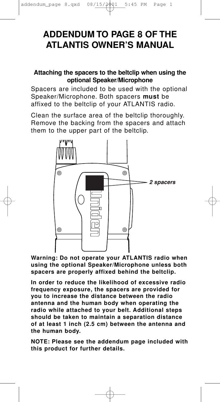 Attaching the spacers to the beltclip when using theoptional Speaker/MicrophoneSpacers are included to be used with the optionalSpeaker/Microphone. Both spacers must beaffixed to the beltclip of your ATLANTIS radio.Clean the surface area of the beltclip thoroughly.Remove the backing from the spacers and attachthem to the upper part of the beltclip.Warning: Do not operate your ATLANTIS radio whenusing the optional Speaker/Microphone unless bothspacers are properly affixed behind the beltclip.In order to reduce the likelihood of excessive radiofrequency exposure, the spacers are provided foryou to increase the distance between the radioantenna and the human body when operating theradio while attached to your belt. Additional stepsshould be taken to maintain a separation distanceof at least 1 inch (2.5 cm) between the antenna andthe human body.NOTE: Please see the addendum page included withthis product for further details.ADDENDUM TO PAGE 8 OF THEATLANTIS OWNER’S MANUALaddendum_page 8.qxd  08/15/2001  5:45 PM  Page 1