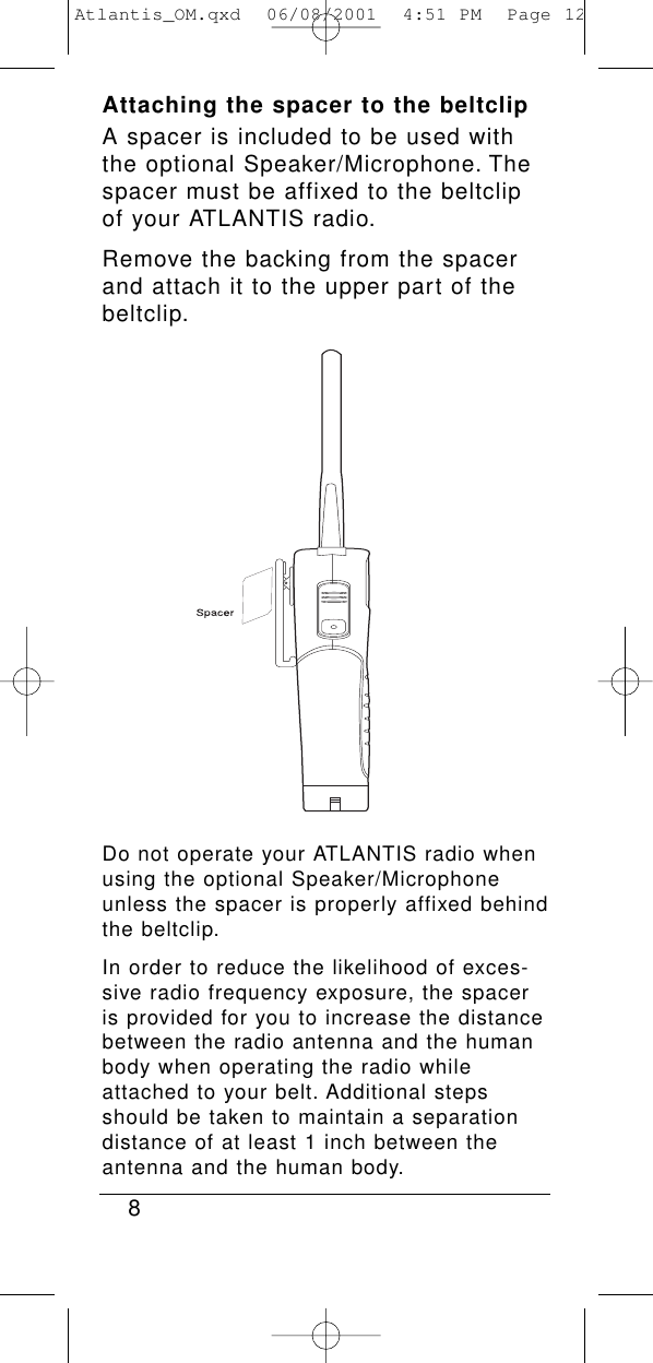 8Attaching the spacer to the beltclipA spacer is included to be used withthe optional Speaker/Microphone. Thespacer must be affixed to the beltclipof your ATLANTIS radio.Remove the backing from the spacerand attach it to the upper part of thebeltclip.Do not operate your ATLANTIS radio whenusing the optional Speaker/Microphoneunless the spacer is properly affixed behindthe beltclip.In order to reduce the likelihood of exces-sive radio frequency exposure, the spaceris provided for you to increase the distancebetween the radio antenna and the humanbody when operating the radio whileattached to your belt. Additional stepsshould be taken to maintain a separationdistance of at least 1 inch between theantenna and the human body.Atlantis_OM.qxd  06/08/2001  4:51 PM  Page 12