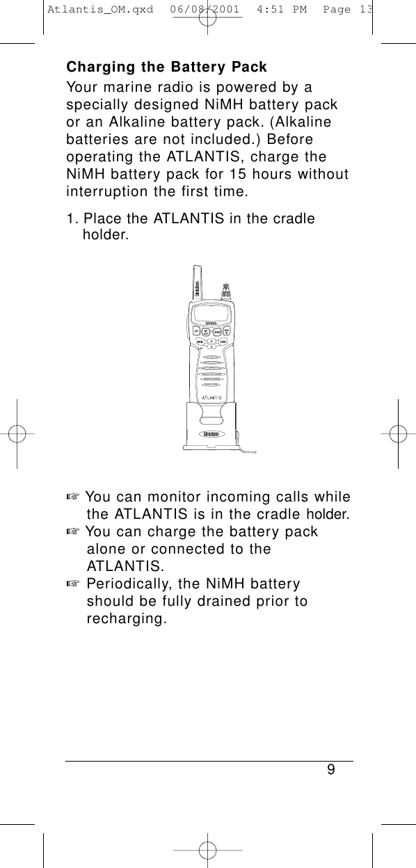 Charging the Battery PackYour marine radio is powered by a specially designed NiMH battery packor an Alkaline battery pack. (Alkalinebatteries are not included.) Beforeoperating the ATLANTIS, charge theNiMH battery pack for 15 hours withoutinterruption the first time.1. Place the ATLANTIS in the cradle holder.☞You can monitor incoming calls while the ATLANTIS is in the cradle holder.☞You can charge the battery pack alone or connected to the ATLANTIS.☞Periodically, the NiMH battery should be fully drained prior to recharging.9Atlantis_OM.qxd  06/08/2001  4:51 PM  Page 13