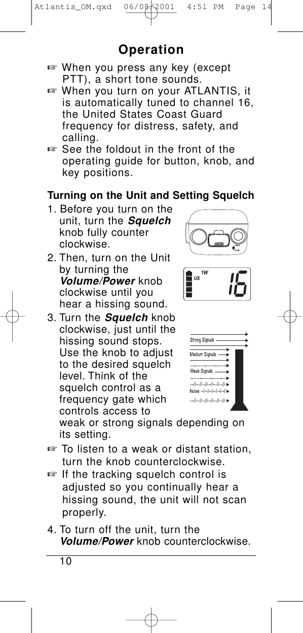Operation☞When you press any key (except PTT), a short tone sounds.☞When you turn on your ATLANTIS, it is automatically tuned to channel 16, the United States Coast Guard frequency for distress, safety, and calling.☞See the foldout in the front of the operating guide for button, knob, and key positions.Turning on the Unit and Setting Squelch1. Before you turn on theunit, turn the Squelchknob fully counterclockwise.2. Then, turn on the Unit by turning the Volume/Powerknob clockwise until you hear a hissing sound.3. Turn the Squelchknob clockwise, just until the hissing sound stops.Use the knob to adjust to the desired squelch level. Think of the squelch control as a frequency gate which controls access to weak or strong signals depending on its setting.☞To listen to a weak or distant station, turn the knob counterclockwise.☞If the tracking squelch control is adjusted so you continually hear a hissing sound, the unit will not scan properly.4. To turn off the unit, turn the Volume/Powerknob counterclockwise.10Atlantis_OM.qxd  06/08/2001  4:51 PM  Page 14