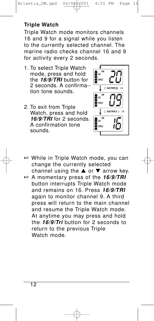 Triple WatchTriple Watch mode monitors channels16 and 9 for a signal while you listento the currently selected channel. Themarine radio checks channel 16 and 9for activity every 2 seconds.1. To select Triple Watch mode, press and hold the 16/9/TRIbutton for 2 seconds. A confirma--tion tone sounds.2. To exit from Triple Watch, press and hold 16/9/TRIfor 2 seconds.A confirmation tone sounds.☞While in Triple Watch mode, you can change the currently selected channel using the ▲or ▼arrow key.☞A momentary press of the 16/9/TRIbutton interrupts Triple Watch mode and remains on 16. Press 16/9/TRIagain to monitor channel 9. A third press will return to the main channel and resume the Triple Watch mode.At anytime you may press and hold the 16/9/Tributton for 2 seconds to return to the previous Triple Watch mode.12Atlantis_OM.qxd  06/08/2001  4:51 PM  Page 16