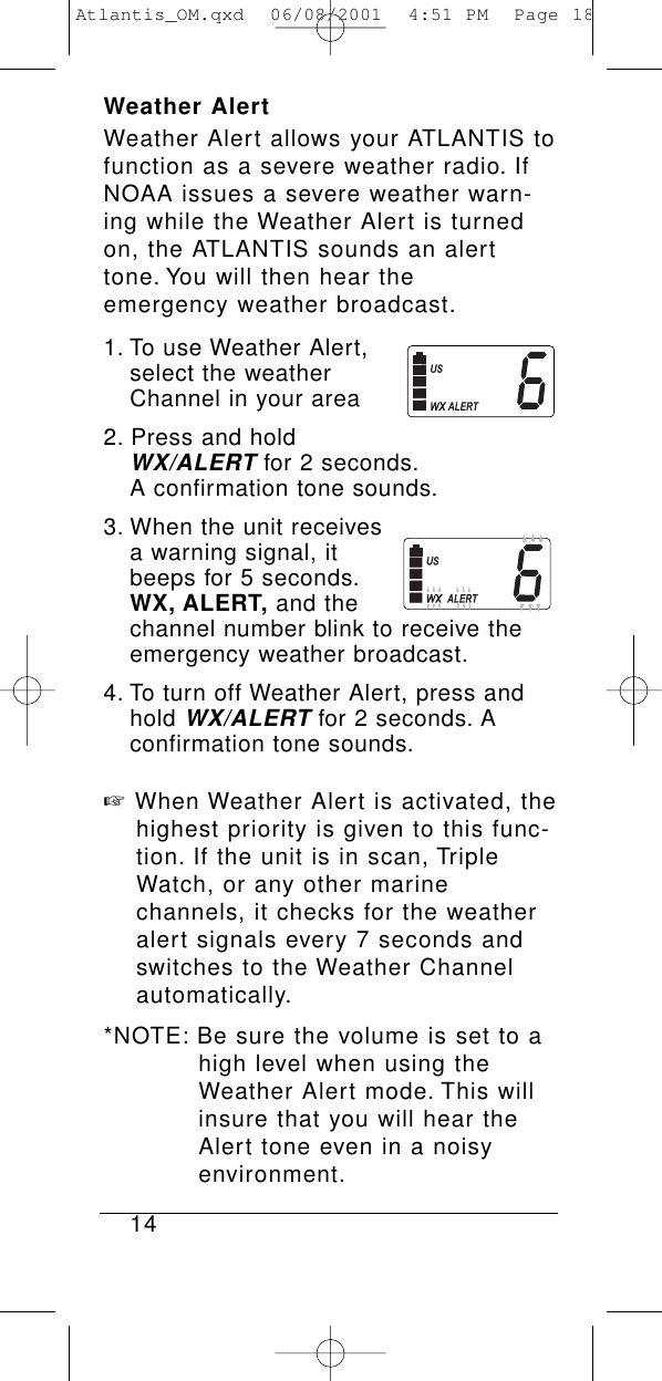 Weather AlertWeather Alert allows your ATLANTIS tofunction as a severe weather radio. IfNOAA issues a severe weather warn-ing while the Weather Alert is turnedon, the ATLANTIS sounds an alerttone. You will then hear the emergency weather broadcast.1. To use Weather Alert, select the weather Channel in your area2. Press and hold WX/ALERTfor 2 seconds.A confirmation tone sounds.3. When the unit receives a warning signal, it beeps for 5 seconds.WX, ALERT, and the channel number blink to receive the emergency weather broadcast.4. To turn off Weather Alert, press and hold WX/ALERTfor 2 seconds. A confirmation tone sounds.☞When Weather Alert is activated, the highest priority is given to this func-tion. If the unit is in scan, Triple Watch, or any other marine channels, it checks for the weather alert signals every 7 seconds and switches to the Weather Channel automatically.*NOTE: Be sure the volume is set to a high level when using the Weather Alert mode. This will insure that you will hear the Alert tone even in a noisy environment.14Atlantis_OM.qxd  06/08/2001  4:51 PM  Page 18