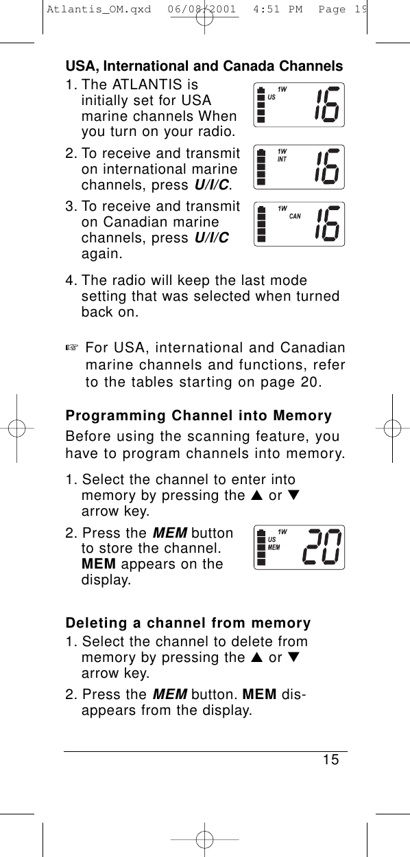 USA, International and Canada Channels1. The ATLANTIS is initially set for USA marine channels When you turn on your radio.2. To receive and transmit on international marine channels, press U/I/C.3. To receive and transmit on Canadian marine channels, press U/I/Cagain.4. The radio will keep the last mode setting that was selected when turned back on.☞For USA, international and Canadianmarine channels and functions, refer to the tables starting on page 20.Programming Channel into MemoryBefore using the scanning feature, youhave to program channels into memory.1. Select the channel to enter into memory by pressing the ▲or ▼arrow key.2. Press the MEMbutton to store the channel.MEM appears on the display.Deleting a channel from memory1. Select the channel to delete from memory by pressing the ▲or ▼arrow key.2. Press the MEMbutton. MEM dis-appears from the display.15Atlantis_OM.qxd  06/08/2001  4:51 PM  Page 19