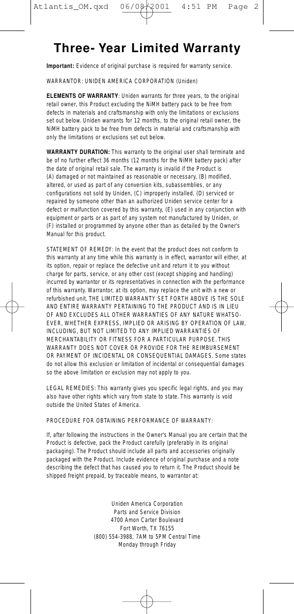 Three- Year Limited WarrantyImportant: Evidence of original purchase is required for warranty service.WARRANTOR: UNIDEN AMERICA CORPORATION (Uniden)ELEMENTS OF WARRANTY: Uniden warrants for three years, to the originalretail owner, this Product excluding the NiMH battery pack to be free fromdefects in materials and craftsmanship with only the limitations or exclusionsset out below. Uniden warrants for 12 months, to the original retail owner, theNiMH battery pack to be free from defects in material and craftsmanship withonly the limitations or exclusions set out below.WARRANTY DURATION: This warranty to the original user shall terminate andbe of no further effect 36 months (12 months for the NiMH battery pack) afterthe date of original retail sale. The warranty is invalid if the Product is (A) damaged or not maintained as reasonable or necessary, (B) modified,altered, or used as part of any conversion kits, subassemblies, or any configurations not sold by Uniden, (C) improperly installed, (D) serviced orrepaired by someone other than an authorized Uniden service center for adefect or malfunction covered by this warranty, (E) used in any conjunction withequipment or parts or as part of any system not manufactured by Uniden, or (F) installed or programmed by anyone other than as detailed by the Owner&apos;sManual for this product.STATEMENT OF REMEDY: In the event that the product does not conform tothis warranty at any time while this warranty is in effect, warrantor will either, atits option, repair or replace the defective unit and return it to you withoutcharge for parts, service, or any other cost (except shipping and handling)incurred by warrantor or its representatives in connection with the performanceof this warranty. Warrantor, at its option, may replace the unit with a new orrefurbished unit. THE LIMITED WARRANTY SET FORTH ABOVE IS THE SOLEAND ENTIRE WARRANTY PERTAINING TO THE PRODUCT AND IS IN LIEUOF AND EXCLUDES ALL OTHER WARRANTIES OF ANY NATURE WHATSO-EVER, WHETHER EXPRESS, IMPLIED OR ARISING BY OPERATION OF LAW,INCLUDING, BUT NOT LIMITED TO ANY IMPLIED WARRANTIES OF MERCHANTABILITY OR FITNESS FOR A PARTICULAR PURPOSE. THIS WARRANTY DOES NOT COVER OR PROVIDE FOR THE REIMBURSEMENTOR PAYMENT OF INCIDENTAL OR CONSEQUENTIAL DAMAGES. Some statesdo not allow this exclusion or limitation of incidental or consequential damagesso the above limitation or exclusion may not apply to you.LEGAL REMEDIES: This warranty gives you specific legal rights, and you mayalso have other rights which vary from state to state.This warranty is void outside the United States of America.PROCEDURE FOR OBTAINING PERFORMANCE OF WARRANTY:If, after following the instructions in the Owner&apos;s Manual you are certain that theProduct is defective, pack the Product carefully (preferably in its original packaging).The Product should include all parts and accessories originallypackaged with the Product. Include evidence of original purchase and a notedescribing the defect that has caused you to return it. The Product should beshipped freight prepaid, by traceable means, to warrantor at:Uniden America CorporationParts and Service Division4700 Amon Carter BoulevardFort Worth, TX 76155(800) 554-3988, 7AM to 5PM Central Time Monday through FridayAtlantis_OM.qxd  06/08/2001  4:51 PM  Page 2