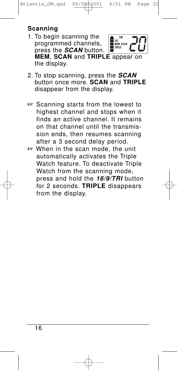 Scanning1. To begin scanning the programmed channels, press the SCANbutton.MEM, SCAN and TRIPLE appear on the display.2. To stop scanning, press the SCANbutton once more. SCAN and TRIPLEdisappear from the display.☞Scanning starts from the lowest to highest channel and stops when it finds an active channel. It remains on that channel until the transmis-sion ends, then resumes scanning after a 3 second delay period.☞When in the scan mode, the unit automatically activates the Triple Watch feature. To deactivate Triple Watch from the scanning mode, press and hold the 16/9/TRIbutton for 2 seconds. TRIPLE disappears from the display.16Atlantis_OM.qxd  06/08/2001  4:51 PM  Page 20