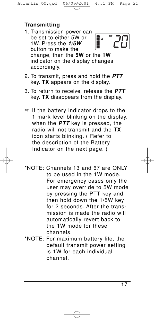 Transmitting1. Transmission power can be set to either 5W or 1W. Press the 1/5Wbutton to make the change, then the 5W or the 1Windicator on the display changes accordingly.2. To transmit, press and hold the PTTkey. TX appears on the display.3. To return to receive, release the PTTkey. TX disappears from the display.☞If the battery indicator drops to the 1-mark level blinking on the display, when the PTTkey is pressed, the radio will not transmit and the TXicon starts blinking. ( Refer to the description of the Battery Indicator on the next page. )*NOTE: Channels 13 and 67 are ONLY to be used in the 1W mode.For emergency cases only the user may override to 5W mode by pressing the PTT key and then hold down the 1/5W key for 2 seconds. After the trans-mission is made the radio will automatically revert back to the 1W mode for these channels.*NOTE: For maximum battery life, the default transmit power setting is 1W for each individual channel.17Atlantis_OM.qxd  06/08/2001  4:51 PM  Page 21