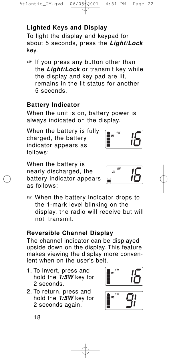 Lighted Keys and DisplayTo light the display and keypad forabout 5 seconds, press the Light/Lockkey.☞If you press any button other than the Light/Lockor transmit key while the display and key pad are lit, remains in the lit status for another 5 seconds.Battery IndicatorWhen the unit is on, battery power isalways indicated on the display.When the battery is fullycharged, the battery indicator appears as follows:When the battery is nearly discharged, thebattery indicator appearsas follows:☞When the battery indicator drops to the 1-mark level blinking on the display, the radio will receive but will not transmit.Reversible Channel DisplayThe channel indicator can be displayedupside down on the display. This featuremakes viewing the display more conven-ient when on the user&apos;s belt.1. To invert, press and hold the 1/5Wkey for 2 seconds.2. To return, press and hold the 1/5Wkey for 2 seconds again.18Atlantis_OM.qxd  06/08/2001  4:51 PM  Page 22