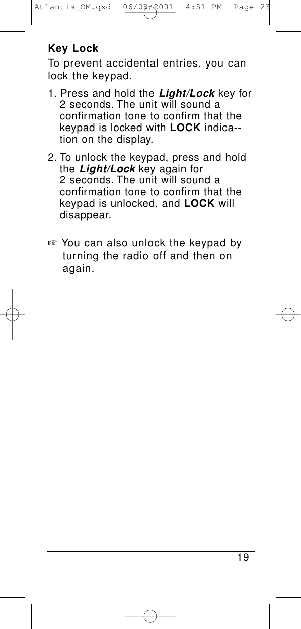 Key LockTo prevent accidental entries, you canlock the keypad.1. Press and hold the Light/Lockkey for 2 seconds. The unit will sound a confirmation tone to confirm that the keypad is locked with LOCK indica--tion on the display.2. To unlock the keypad, press and hold the Light/Lockkey again for 2 seconds. The unit will sound a confirmation tone to confirm that the keypad is unlocked, and LOCK will disappear.☞You can also unlock the keypad by turning the radio off and then on again.19Atlantis_OM.qxd  06/08/2001  4:51 PM  Page 23