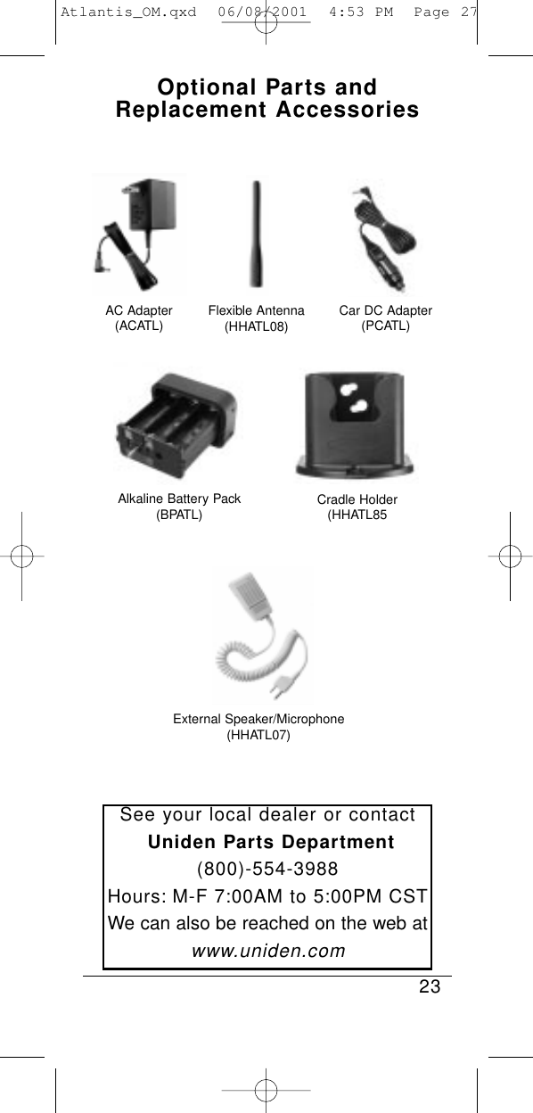 Optional Parts andReplacement Accessories23See your local dealer or contactUniden Parts Department(800)-554-3988Hours: M-F 7:00AM to 5:00PM CSTWe can also be reached on the web atwww.uniden.comAC Adapter(ACATL) Flexible Antenna(HHATL08)Alkaline Battery Pack(BPATL)Car DC Adapter(PCATL)Cradle Holder(HHATL85External Speaker/Microphone(HHATL07)Atlantis_OM.qxd  06/08/2001  4:53 PM  Page 27