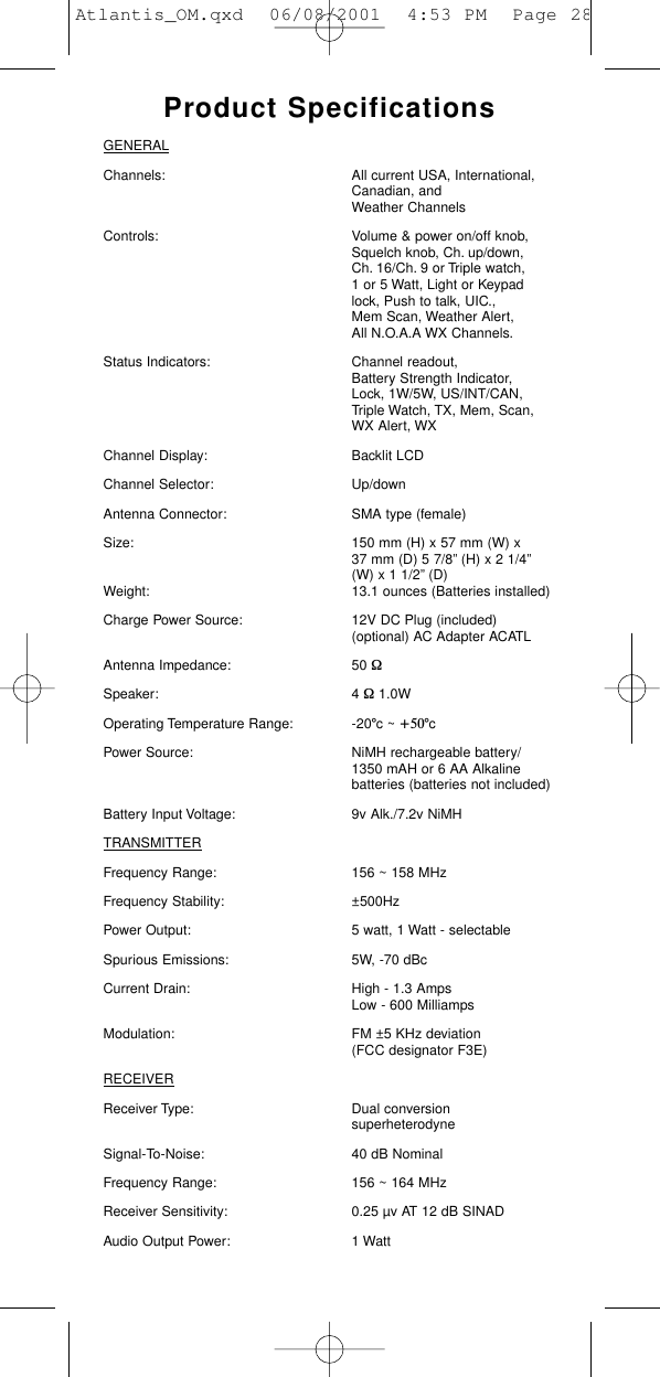 Product SpecificationsGENERALChannels: All current USA, International, Canadian, and Weather ChannelsControls: Volume &amp; power on/off knob, Squelch knob, Ch. up/down, Ch. 16/Ch. 9 or Triple watch, 1 or 5 Watt, Light or Keypad lock, Push to talk, UIC., Mem Scan, Weather Alert, All N.O.A.A WX Channels.Status Indicators: Channel readout, Battery Strength Indicator, Lock, 1W/5W, US/INT/CAN, Triple Watch, TX, Mem, Scan, WX Alert, WX  Channel Display: Backlit LCDChannel Selector: Up/downAntenna Connector: SMA type (female)Size: 150 mm (H) x 57 mm (W) x 37 mm (D) 5 7/8” (H) x 2 1/4”(W) x 1 1/2” (D)Weight: 13.1 ounces (Batteries installed)Charge Power Source: 12V DC Plug (included) (optional) AC Adapter ACATLAntenna Impedance: 50 WSpeaker: 4 W1.0W  Operating Temperature Range: -20°c ~ +50°cPower Source: NiMH rechargeable battery/1350 mAH or 6 AA Alkaline batteries (batteries not included)Battery Input Voltage: 9v Alk./7.2v NiMHTRANSMITTERFrequency Range: 156 ~ 158 MHzFrequency Stability: ±500HzPower Output: 5 watt, 1 Watt - selectableSpurious Emissions: 5W, -70 dBcCurrent Drain: High - 1.3 Amps Low - 600 MilliampsModulation: FM ±5 KHz deviation (FCC designator F3E)RECEIVERReceiver Type: Dual conversion superheterodyneSignal-To-Noise: 40 dB NominalFrequency Range: 156 ~ 164 MHzReceiver Sensitivity: 0.25 µv AT 12 dB SINADAudio Output Power: 1 WattAtlantis_OM.qxd  06/08/2001  4:53 PM  Page 28