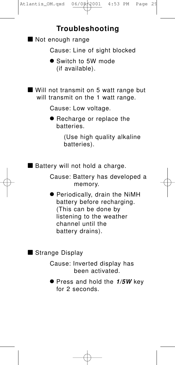 Troubleshootingà Not enough rangeCause: Line of sight blockedÚSwitch to 5W mode (if available).à Will not transmit on 5 watt range butwill transmit on the 1 watt range.Cause: Low voltage.ÚRecharge or replace the batteries.(Use high quality alkaline batteries).à Battery will not hold a charge.Cause: Battery has developed amemory.ÚPeriodically, drain the NiMH battery before recharging.(This can be done by listening to the weather channel until the battery drains).à Strange DisplayCause: Inverted display has been activated.Ú Press and hold the 1/5Wkey for 2 seconds.Atlantis_OM.qxd  06/08/2001  4:53 PM  Page 29