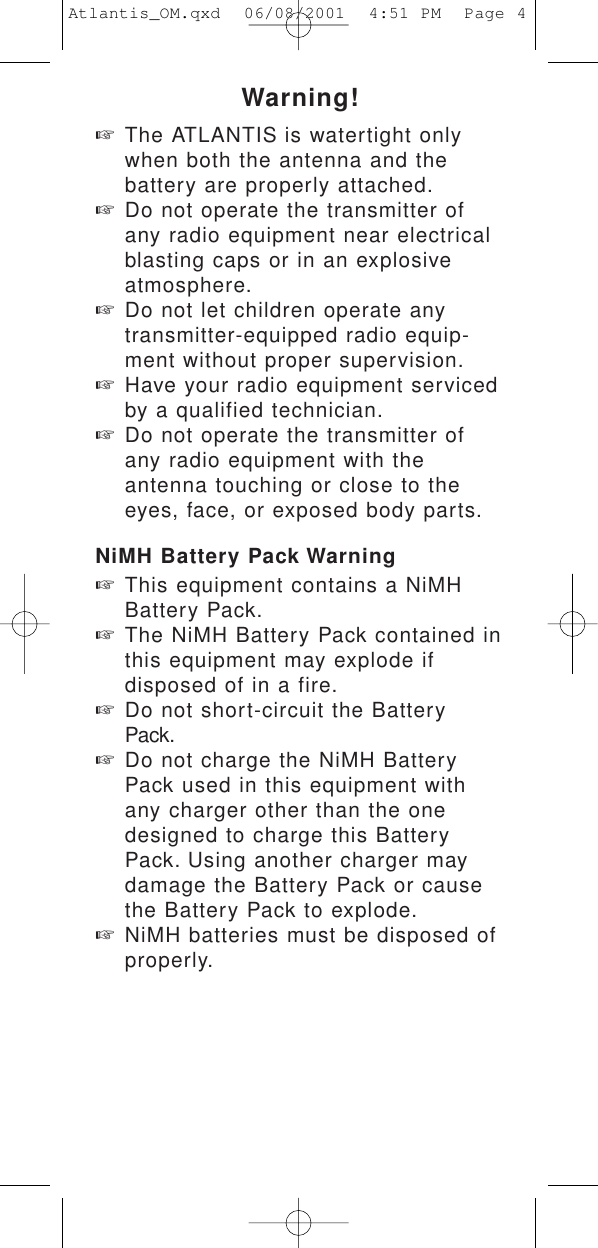 Warning!☞The ATLANTIS is watertight onlywhen both the antenna and the battery are properly attached.☞Do not operate the transmitter of any radio equipment near electrical blasting caps or in an explosive atmosphere.☞Do not let children operate any transmitter-equipped radio equip-ment without proper supervision.☞Have your radio equipment serviced by a qualified technician.☞Do not operate the transmitter of any radio equipment with the antenna touching or close to the eyes, face, or exposed body parts.NiMH Battery Pack Warning☞This equipment contains a NiMH Battery Pack.☞The NiMH Battery Pack contained in this equipment may explode if disposed of in a fire.☞Do not short-circuit the Battery Pack.☞Do not charge the NiMH Battery Pack used in this equipment with any charger other than the one designed to charge this Battery Pack. Using another charger may damage the Battery Pack or cause the Battery Pack to explode.☞NiMH batteries must be disposed of properly.Atlantis_OM.qxd  06/08/2001  4:51 PM  Page 4
