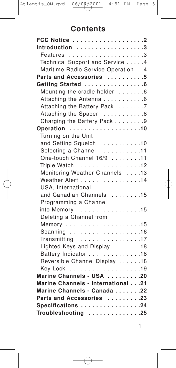 ContentsFCC Notice  . . . . . . . . . . . . . . . . . . .2Introduction  . . . . . . . . . . . . . . . . . .3Features  . . . . . . . . . . . . . . . . . . . .3Technical Support and Service . . . . .4Maritime Radio Service Operation  . .4Parts and Accessories  . . . . . . . . . .5Getting Started  . . . . . . . . . . . . . . . .6Mounting the cradle holder  . . . . . . .6Attaching the Antenna . . . . . . . . . . .6Attaching the Battery Pack  . . . . . . .7Attaching the Spacer  . . . . . . . . . . .8Charging the Battery Pack . . . . . . . .9Operation  . . . . . . . . . . . . . . . . . . .10Turning on the Unit and Setting Squelch  . . . . . . . . . . .10Selecting a Channel  . . . . . . . . . . .11One-touch Channel 16/9  . . . . . . . .11Triple Watch  . . . . . . . . . . . . . . . . .12Monitoring Weather Channels  . . . .13Weather Alert  . . . . . . . . . . . . . . . .14USA, Internationaland Canadian Channels  . . . . . . . .15Programming a Channelinto Memory  . . . . . . . . . . . . . . . . .15Deleting a Channel from Memory  . . . . . . . . . . . . . . . . . . . .15Scanning  . . . . . . . . . . . . . . . . . . .16Transmitting  . . . . . . . . . . . . . . . . .17Lighted Keys and Display  . . . . . . .18Battery Indicator . . . . . . . . . . . . . .18Reversible Channel Display  . . . . . .18Key Lock  . . . . . . . . . . . . . . . . . . .19Marine Channels - USA  . . . . . . . . .20Marine Channels - International . . .21Marine Channels - Canada . . . . . . .22Parts and Accessories  . . . . . . . . .23Specifications . . . . . . . . . . . . . . . .24Troubleshooting  . . . . . . . . . . . . . .251Atlantis_OM.qxd  06/08/2001  4:51 PM  Page 5