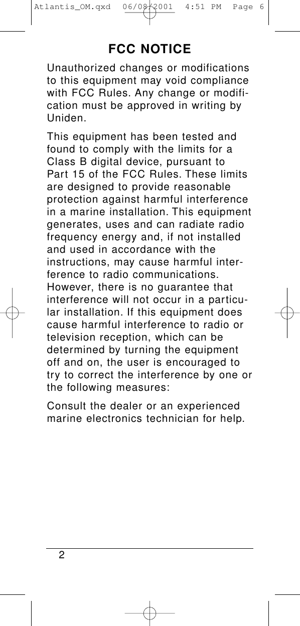 FCC NOTICEUnauthorized changes or modificationsto this equipment may void compliancewith FCC Rules. Any change or modifi-cation must be approved in writing byUniden.This equipment has been tested andfound to comply with the limits for aClass B digital device, pursuant to Part 15 of the FCC Rules. These limitsare designed to provide reasonableprotection against harmful interferencein a marine installation. This equipmentgenerates, uses and can radiate radiofrequency energy and, if not installedand used in accordance with theinstructions, may cause harmful inter-ference to radio communications.However, there is no guarantee thatinterference will not occur in a particu-lar installation. If this equipment doescause harmful interference to radio ortelevision reception, which can bedetermined by turning the equipmentoff and on, the user is encouraged totry to correct the interference by one orthe following measures:Consult the dealer or an experiencedmarine electronics technician for help.2Atlantis_OM.qxd  06/08/2001  4:51 PM  Page 6